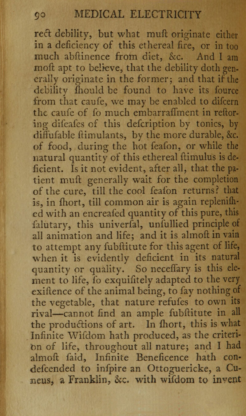 reel debility, but what muft originate either in a deficiency of this ethereal fire, or in too much abftinence from diet, &c. And I am moft apt to believe, that the debility doth gen- erally originate in the former; and that if the debility fhould be found to have its fource from that caufe, we may be enabled to difcern the caufe of fo much embarraflment in reftor- ing difeafes of this defcription by tonics, by diffufable ftimulants, by the more durable, &c. of food, during the hot feafon, or while the natural quantity of this ethereal ftimulus is de- ficient. Is it not evident, after all, that the pa- tient muft generally wait for the completion of the cure, till the cool feafon returns? that is, in fhort, till common air is again replenish- ed with an encreafed quantity of this pure, this falutary, this universal, unfullied principle of all animation and life; and it is almoftinvain to attempt any fubftitute for this agent of life, when it is evidently deficient in its natural quantity or quality. So neceflary is this ele- ment to life, fo exquifitely adapted to the very exiflence of the animal being, to fay nothing of the vegetable, that nature refufes to own its rival—cannot find an ample fubftitute in all the productions of art. In fhort, this is what Infinite Wifdom hath produced, as the criteri- on of life, throughout all nature; and I had almoft faid, Infinite Beneficence hath con- defcended to infpire an Ottoguericke, a Cu- neus, a Franklin, &c. with wifdom to invent