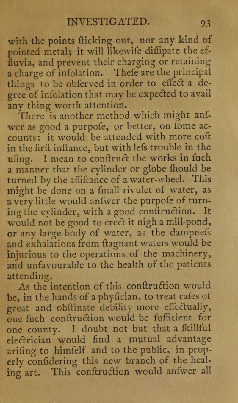 with the points flicking out, nor any kind of pointed metal; it will likewife diffipate the ef- fluvia, and prevent their charging or retaining a charge of infolation. Thefe are the principal things to be obferved in order to effecl: a de- gree of infolation that may be expected to avail any thing worth attention. There is another method which might anf- wer as good a purpofe, or better, on fome ac- counts:' it would be attended with more coft in the firft inftance, but with lefs trouble in the ufing. I mean to conftruct the works in fuch a manner that the cylinder or globe mould be turned by the affiftance of a water-wheel. This might be done on a fmall rivulet of water, as a very little would anfwer the purpofe of turn- ing the cylinder, with a good conftruction. It would not be good to erect it nigh a mill-pond, or any large body of water, as the dampnefs and exhalations from ftagnant waters would be injurious to the operations of the machinery, and unfavourable to the health of the patients attending. As the intention of this conftruction would be, in the hands of a phyfician, to treat cafes of great and obftinate debility more effectually, one fuch conftruction would be fufficient for one county. I doubt not but that a fkillful electrician would find a mutual advantage arifing to himfelf and to the public, in prop- erly confidering this new branch of the heal- ing art. This conftruction would anfwer all