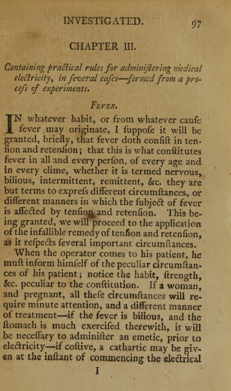 CHAPTER III. Containing p radical rules for adminiflering medical eleclricity, in feveral cafes—formed from a pro- cefs of experiments* Fever. IN whatever habit, or from whatever caufe fever may originate, I fuppofe it will be granted, briefly, that fever doth confift in ten* fion and reteniion; that this is what conftitutes fever in all and every perfon, of every age and in every clime, whether it is termed nervous, bilious, intermittent, remittent, &c. they are but terms to exprefs different circumftances, or different manners in which the fubjecT: of fever is affected by tenfior^and retenfion. This be- ing granted, we will proceed to the application of the infallible remedy of tenfion and retenfion, as it refpects feveral important circumftances. When the operator comes to his patient, he muft inform himfelf of the peculiar circumftan- ces of his patient; notice the habit, ftrength, &c. peculiar to the conftitution. If a woman, and pregnant, all thefe circumftances will re- quire minute attention, and a different manner of treatment—if the fever is bilious, and the ftomach is much exercifed therewith, it will be neceffary to adminifter an emetic, prior to electricity—if coftive, a cathartic may be giv- en at the inftant of commencing the electrical I