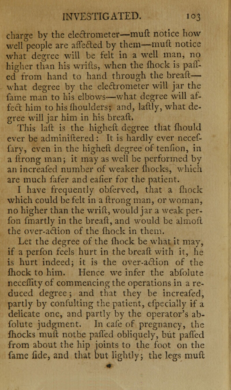 charge by the electrometer—muft notice how well°people are affected by them—muft notice what degree will be felt in a well man, no higher than his wrifts, when the mock is patt- ed from hand to hand through the breaft— what degree by the electrometer will jar the fame man to his elbows—what degree will af- fect him to his moulders; and, laftly, what de- gree will jar him in his breaft. This laft is the higheft degree that fhould ever be adminiftered: It is hardly ever necef- fary, even in the higheft degree of tendon, in a ftrong man; it may as well be performed by an increafed number of weaker mocks, which are much fafer and eafier for the patient. I have frequently obferved, that a mock which could be felt in a ftrong man, or woman, no higher than the wrift, would jar a weak per- fon fmartly in the breaft, and would be almoft the over-action of the mock in them. Let the degree of the fhock be what it may, if a perfon feels hurt in the breaft with it, he is hurt indeed; it is the over-action of the fhock to him. Hence we infer the abfolute neceflity of commencing the operations in a re- duced degree; and that they be increafed, partly by confulting the patient, efpecially if a delicate one, and partly by the operator's ab- folute judgment. In cafe of pregnancy, the mocks muft notbe patted obliquely, but patted from about the hip joints to the foot on the fame fide, and that but lightly; the legs muft