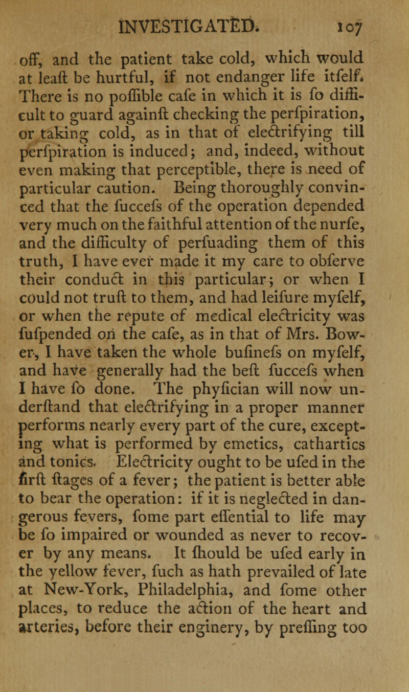 off, and the patient take cold, which would at leaft be hurtful, if not endanger life itfelf* There is no poflible cafe in which it is fo diffi- cult to guard againft checking the perfpiration, or taking cold, as in that of electrifying till perfpiration is induced; and, indeed, without even making that perceptible, there is need of particular caution. Being thoroughly convin- ced that the fuccefs of the operation depended very much on the faithful attention of the nurfe, and the difficulty of perfuading them of this truth, I have ever made it my care to obferve their conduct in this particular; or when I could not truft to them, and had leifure myfelf, or when the repute of medical electricity was fufpended on the cafe, as in that of Mrs. Bow- er, I have taken the whole bufinefs on myfelf, and have generally had the beft fuccefs when I have fo done. The phyfician will now un- derftand that electrifying in a proper manner performs nearly every part of the cure, except- ing what is performed by emetics, cathartics and tonics. Electricity ought to be ufed in the Arft ftages of a fever; the patient is better able to bear the operation: if it is neglected in dan- gerous fevers, fome part effential to life may- be fo impaired or wounded as never to recov- er by any means. It mould be ufed early in the yellow fever, fuch as hath prevailed of late at New-York, Philadelphia, and fome other places, to reduce the action of the heart and arteries, before their enginery, by prefling too