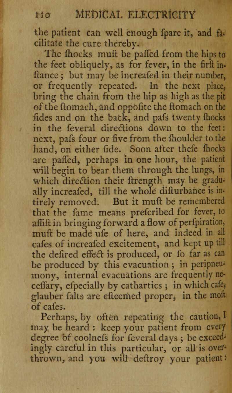 the patient can well enough fpare it, and fa* cilitate the cure thereby. The {hocks muft be palled from the hips to the feet obliquely, as for fever, in the firft in. ftance; but may be increafed in their number, or frequently repeated. In the next place, bring the chain from the hip as high as the pit of the ftomach, and oppofite the ftomach on the fides and on the back, and pafs twenty fhocks in the feveral directions down to the feet: next, pafs four or five from the fhoulder to the hand, on either fide. Soon after thefe mocks are palled, perhaps in one hour, the patient will begin to bear them through the lungs, in which direction their ftrength may be gradu- ally increafed, till the whole difturbahce is in- tirely removed. But it muft be remembered that the fame means prefcribed for fever, to afliftin bringing forward a flow of perfpiration, muft be made ufe of here, and indeed in all cafes of increafed excitement, and kept up till the defired effect is produced, or fo far as can be produced by this evacuation ; in peripneu- mony, internal evacuations are frequently ne- cefiary, efpecially by cathartics ; in which cafe* glauber falts are efteemed proper, in the moft of cafes. Perhaps, by often repeating the caution, I may be heard : keep your patient from every degree of coolnefs for feveral days ; be exceed- ingly careful in this particular, or all is over- thrown, and you willdeftroy your patient: