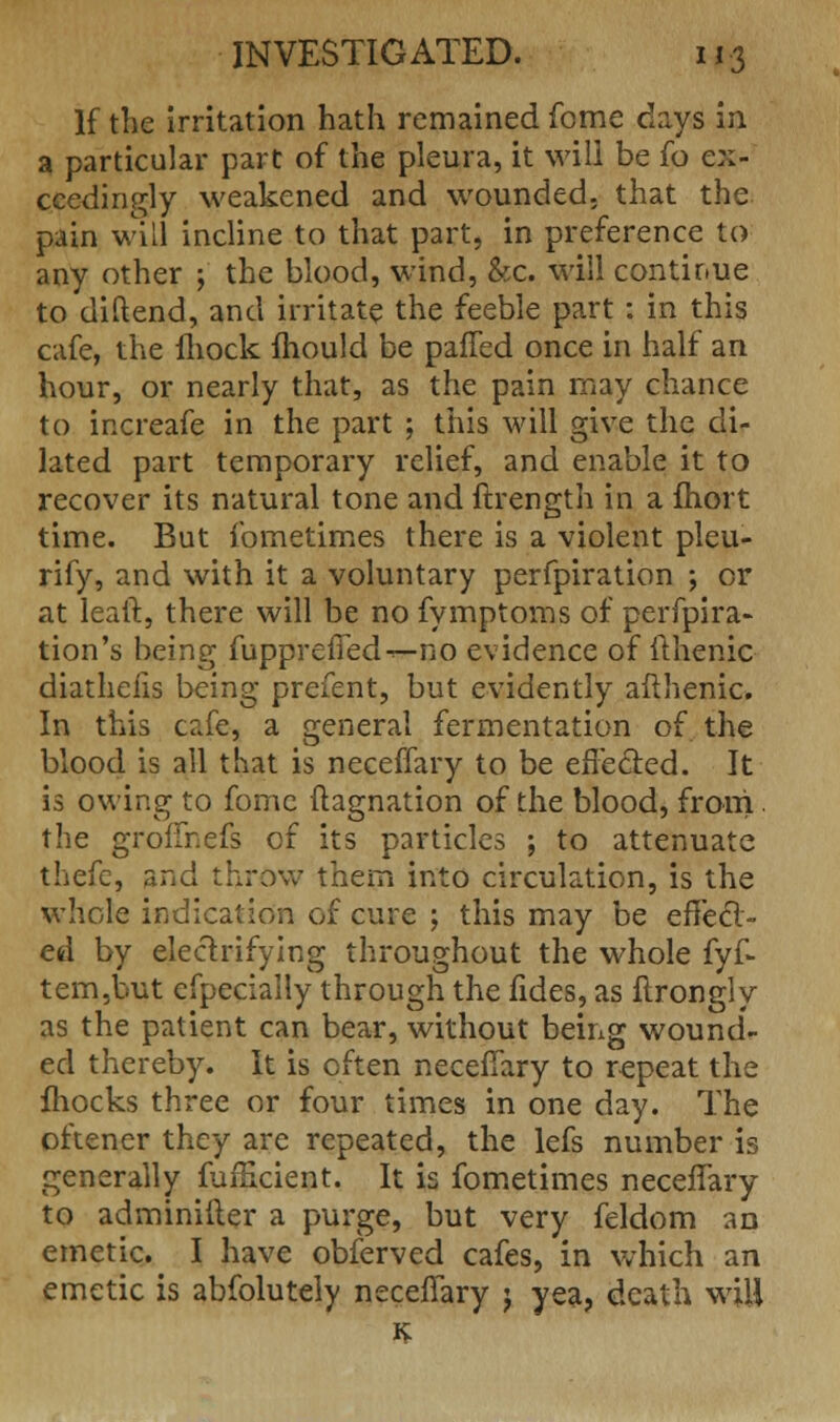 If the irritation hath remained feme days in a particular part of the pleura, it will be fo ex- ceedingly weakened and wounded, that the pain will incline to that part, in preference to any other j the blood, wind, &c. will continue to diftend, and irritate the feeble part: in this cafe, the fhock mould be palTed once in half an hour, or nearly that, as the pain may chance to increafe in the part ; this will give the di- lated part temporary relief, and enable it to recover its natural tone and ftrength in a fhort time. But fometimes there is a violent pleu- rify, and with it a voluntary perfpiration ; or at leaft, there will be no fymptoms of perfpira- tion's being fuppreffed^— no evidence of fthenic diathelis being prefent, but evidently afthenic. In this cafe, a general fermentation of the blood is all that is neceffary to be effected. It is owing to fomc ftagnation of the blood, from. the groffnefs of its particles ; to attenuate thefe, and throw them into circulation, is the whole indication of cure ; this may be effect- ed by electrifying throughout the whole fyf- tem,but efpeciaily through the fides, as flrongly as the patient can bear, without being wound- ed thereby. It is often neceffary to repeat the mocks three or four times in one day. The oftener they are repeated, the lefs number is generally fufficient. It is fometimes neceffary to adminifter a purge, but very feldom an emetic. I have obferved cafes, in which an emetic is abfolutely neceffary j yea, death will