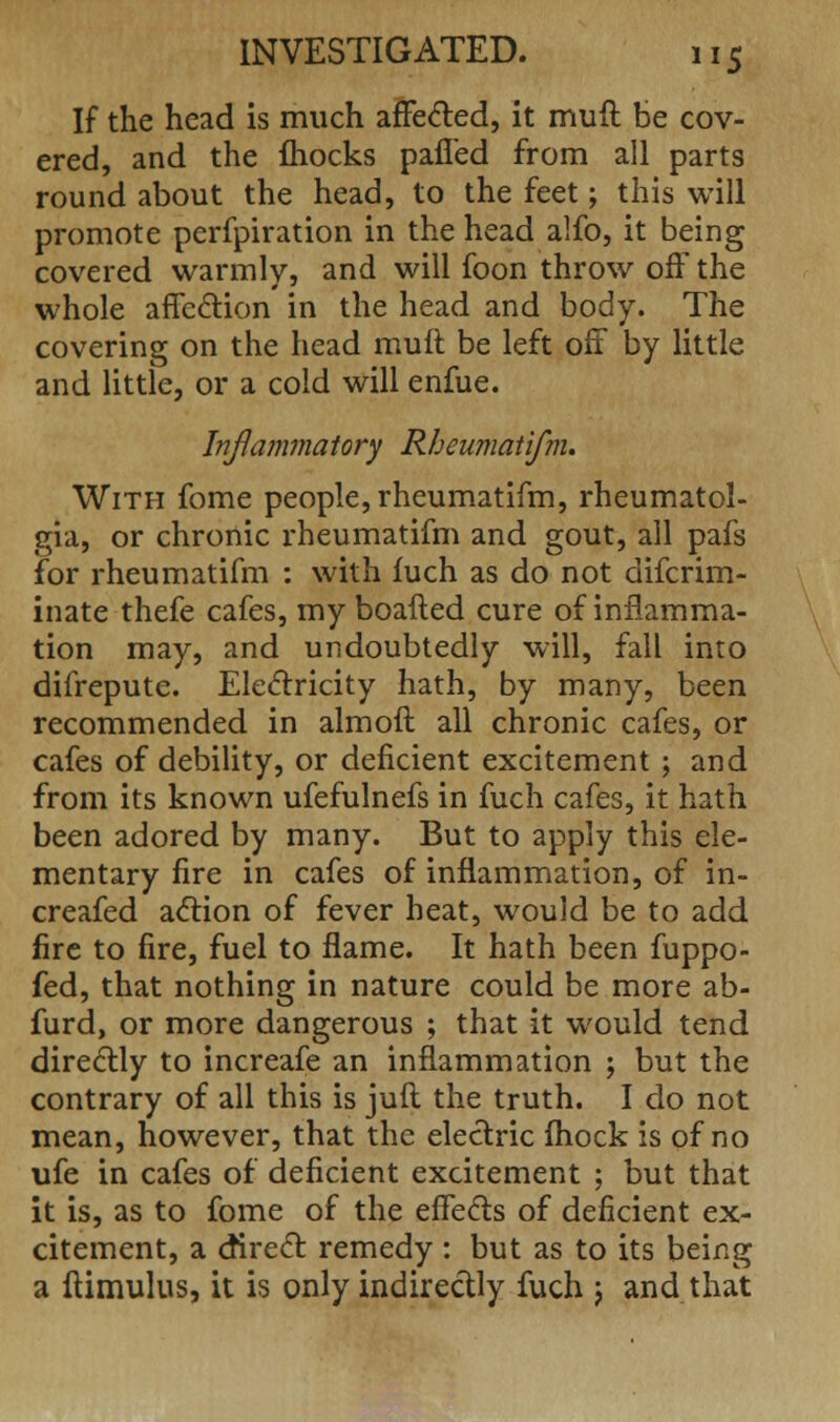 If the head is much affected, it muft be cov- ered, and the fhocks pafied from all parts round about the head, to the feet; this will promote perfpiration in the head alfo, it being covered warmly, and will foon throw off the whole affection in the head and body. The covering on the head muft be left off by little and little, or a cold will enfue. Inflammatory Rheumatifm. With fome people, rheumatifm, rheumatol- gia, or chronic rheumatifm and gout, all pafs for rheumatifm : with fuch as do not difcrim- inate thefe cafes, my boafted cure of inflamma- tion may, and undoubtedly will, fall into difrepute. Electricity hath, by many, been recommended in almoft all chronic cafes, or cafes of debility, or deficient excitement ; and from its known ufefulnefs in fuch cafes, it hath been adored by many. But to apply this ele- mentary fire in cafes of inflammation, of in- creafed action of fever heat, would be to add fire to fire, fuel to flame. It hath been fuppo- fed, that nothing in nature could be more ab- furd, or more dangerous ; that it would tend directly to increafe an inflammation ; but the contrary of all this is juft the truth. I do not mean, however, that the electric fhock is of no ufe in cafes of deficient excitement ; but that it is, as to fome of the effects of deficient ex- citement, a direct: remedy : but as to its being a itimulus, it is only indirectly fuch j and that