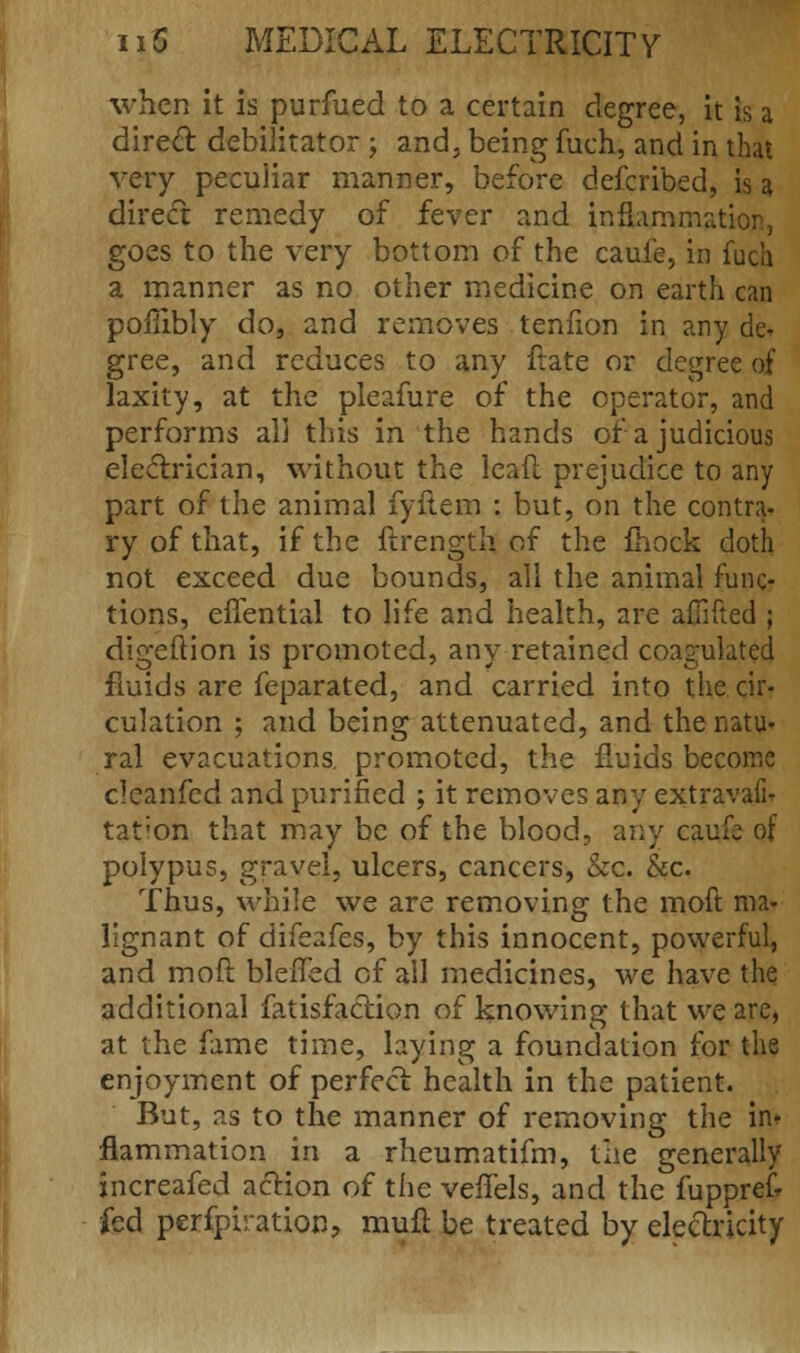 when it is purfued to a certain degree, it is a direct debilitator ; and, being fuch, and in that very peculiar manner, before described, is a direct remedy of fever and inflammation, goes to the very bottom of the caufe, in fuch a manner as no other medicine on earth can poiTibly do, and removes tenfion in any de- gree, and reduces to any ftate or degree of laxity, at the pleafure of the operator, and performs all this in the hands of a judicious electrician, without the leaf! prejudice to any part of the animal fyitem : but, on the contra- ry of that, if the ftrength of the mock doth not exceed due bounds, all the animal func- tions, effential to life and health, are affifted ; digeftion is promoted, any retained coagulated fluids are feparated, and carried into the cir- culation ; and being attenuated, and the natu- ral evacuations, promoted, the fluids become clcanfed and purified ; it removes any extravafi^ tat;on that may be of the blood, any caufe of polypus, gravel, ulcers, cancers, &c. &c. Thus, while we are removing the moft ma- lignant of difeafes, by this innocent, powerful, and moft blelfed of all medicines, we have the additional fatisfaction of knowing that we are, at the fame time, laying a foundation for the enjoyment of perfect health in the patient. But, as to the manner of removing the in- flammation in a rheumatifm, the generally increafed action of the veifels, and the fuppref* fed perfpiration, mufi be treated by electricity