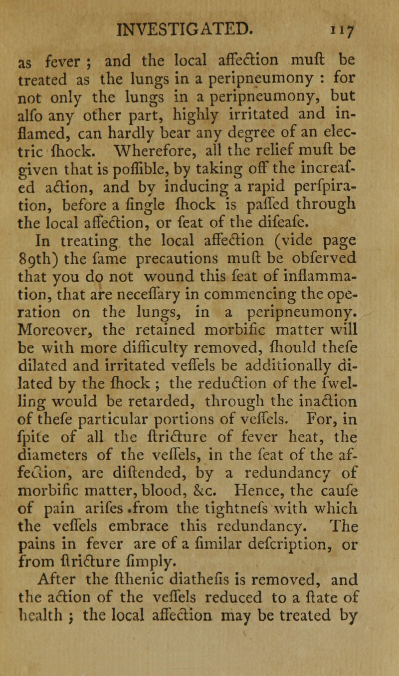 as fever ; and the local affection muft be treated as the lungs in a peripneumony : for not only the lungs in a peripneumony, but alfo any other part, highly irritated and in- flamed, can hardly bear any degree of an elec- tric fhock. Wherefore, all the relief muft be given that is poflible, by taking off the increaf- ed action, and by inducing a rapid perfpira- tion, before a fingle mock is paffed through the local affection, or feat of the difeafe. In treating the local affection (vide page 89th) the fame precautions muft be obferved that you do not wound this feat of inflamma- tion, that are neceffary in commencing the ope- ration on the lungs, in a peripneumony. Moreover, the retained morbific matter will be with more difficulty removed, fhould thefe dilated and irritated veffels be additionally di- lated by the fhock ; the reduction of the dwel- ling would be retarded, through the inaction of thefe particular portions of veffels. For, in fpite of all the ftricture of fever heat, the diameters of the veffels, in the feat of the af- fection, are diftended, by a redundancy of morbific matter, blood, &c. Hence, the caufe of pain arifes .from the tightnefs with which the veffels embrace this redundancy. The pains in fever are of a fimilar defcription, or from ftricture fimply. After the fthenic diathefis is removed, and the action of the veffels reduced to a ftate of health ; the local affection may be treated by