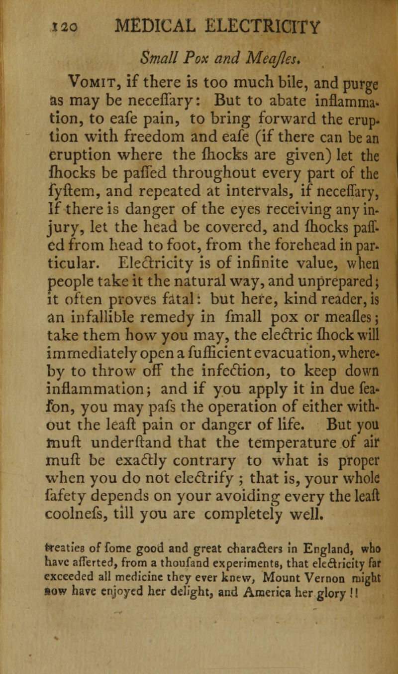 Small Pox and Meajles. Vomit, if there is too much bile, and purge as may be neceffary: But to abate inflamma- tion, to eafe pain, to bring forward the erup* tion with freedom and eafe (if there can be an eruption where the mocks are given) let the fhocks be paffed throughout every part of the fyftem, and repeated at intervals, if neceffary, If there is danger of the eyes receiving any in- jury, let the head be covered, and fhocks paff- ed from head to foot, from the forehead in par- ticular. Electricity is of infinite value, when people take it the natural way, and unprepared; it often proves fatal: but here, kind reader,is an infallible remedy in fmall pox or meafles; take them how you may, the electric fhock will immediately open a fufficient evacuation, where* by to throw off the infection, to keep down inflammation; and if you apply it in due fea- fon, you may pafs the operation of either with- out the leafl pain or danger of life. But you muft underftand that the temperature of air muft be exactly contrary to what is proper when you do not electrify ; that is, your whole fafety depends on your avoiding every the leaft coolnefs, till you are completely well. treaties of fome good and great characters in England, who have aflerted, from a thoufand experiments, that ele&ricity far exceeded all medicine they ever knew, Mount Vernon might bow have enjoyed her delight, and America her glory!!