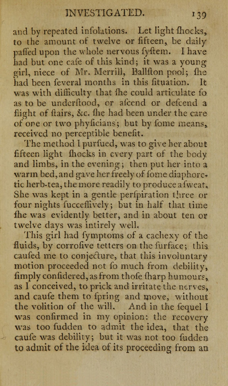 and by repeated infolations. Let light mocks* to the amount of twelve or fifteen, be daily palled upon the whole nervous fyftem. I have had but one cafe of this kind; it was a young girl, niece of Mr. Merrill, Ballfion pool; ihe had been feveral months in this fituation. It was with difficulty that (he could articulate fo as to be underftood, or afcend or defcend a flight of flairs, &c. me had been under the care of one or two phyficians; but by fome means, received no perceptible benefit. The method I purfued, was to give her about fifteen light fhocks in every part of the body and limbs, in the evening; then put her into a warm bed, and gave her freely of fome diaphore- tic herb-tea, the more readily to produce afweat* She was kept in a gentle perfpiration three or four nights fucceffively; but in half that time fhe was evidently better, and in about ten or twelve days was intirely well. This girl had fymptoms of a cachexy of the fluids, by corrofive tetters on the furface; this caufed me to conjecture, that this involuntary motion proceeded not fo much from debility, limply confidered, as from thofe (harp humours, as I conceived, to prick and irritate the nerves, and caufe them to fpring and move, without the volition of the will. And in the fequel I was confirmed in my opinion: the recovery was too fudden to admit the idea, that the caufe was debility; but it was not too fudden to admit of the idea of its proceeding from an