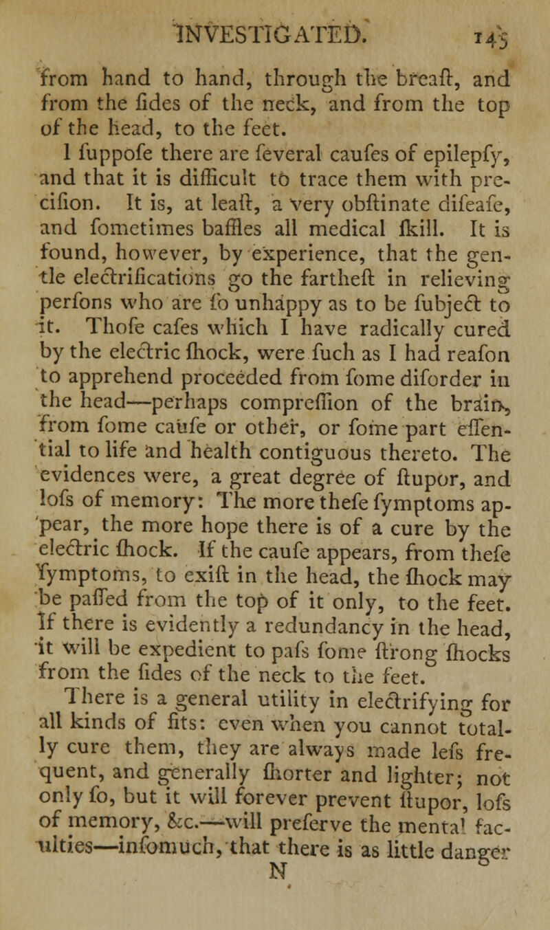 from hand to hand, through tire bfeaft, and from the fides of the neck, and from the top of the head, to the feet. 1 fuppofe there are feveral caufes of epilepfy, and that it is difficult to trace them with pre- cifion. It is, at leaft, a very obftinate difeafe, and fometimes baffles all medical fkill. It is found, however, by experience, that the gen- tle electrifications go the fartheft in relieving perfons who are fo unhappy as to be fubject to it. Thofe cafes which I have radically cured by the electric fhock, were fuch as I had reafon to apprehend proceeded from fome diforder in the head—perhaps comprefiion of the braifr, from fome caufe or other, or fome part efTen- tial to life and health contiguous thereto. The evidences were, a great degree of ftupor, and lofs of memory: The more thefe fymptoms ap- pear, the more hope there is of a cure by the electric Ihock. If the caufe appears, from thefe Tymptoms, to exift in the head, the fhock may- be pafied from the to£> of it only, to the feet. If there is evidently a redundancy in the head, it will be expedient to pafs fome ft'rong mocks from the fides of the neck to the feet. There is a general utility in electrifying for all kinds of fits: even when you cannot total- ly cure them, they are always made lefs fre- quent, and generally fhorter and lighter; not only fo, but it will forever prevent ftupor, lofs of memory, &e.—will preferve the mental fac- ulties—infomuch, that there is as little dane;e>- N &