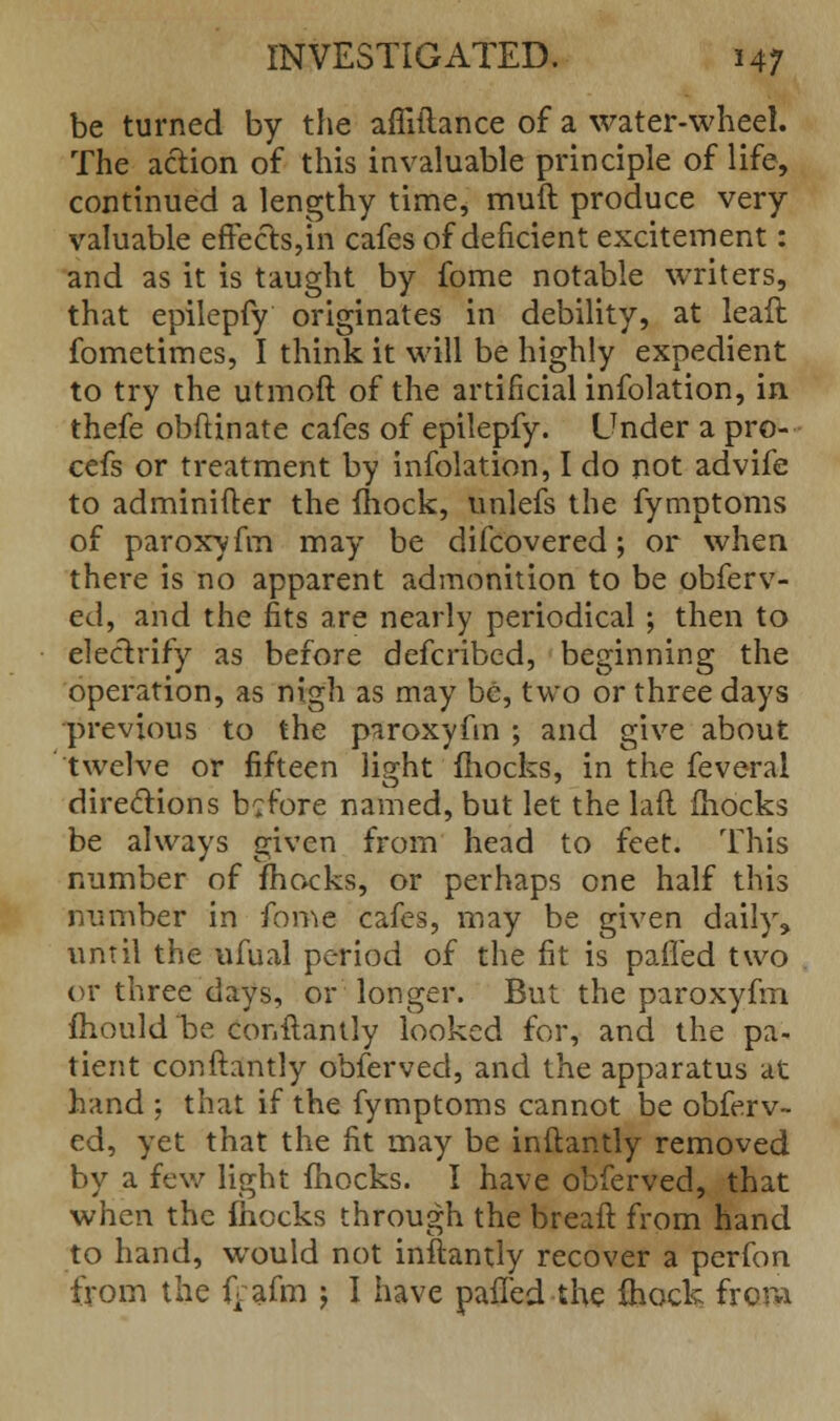 be turned by the affiilance of a water-wheel. The action of this invaluable principle of life, continued a lengthy time, muft produce very valuable effects,in cafes of deficient excitement: and as it is taught by fome notable writers, that epilepfy originates in debility, at leaft fometimes, I think it will be highly expedient to try the utmoft of the artificial infolation, in thefe obftinate cafes of epilepfy. Under a pro- cefs or treatment by infolation, I do not advife to adminifter the fhock, unlefs the fymptoms of paroxyfm may be difcovered; or when there is no apparent admonition to be obferv- ed, and the fits are nearly periodical ; then to electrify as before defcribed, beginning the operation, as nigh as may be, two or three days previous to the paroxyfm ; and give about twelve or fifteen light mocks, in the feveral directions before named, but let the lad (hocks be always given from head to feet. This number of mocks, or perhaps one half this number in fome cafes, may be given daily, until the ufual period of the fit is paffed two or three days, or longer. But the paroxyfm fhould be, conftantly looked for, and the pa- tient conftantly obferved, and the apparatus at hand ; that if the fymptoms cannot be obferv- ed, yet that the fit may be inftantly removed by a few light fhocks. I have obferved, that when the fhocks through the breaft from hand to hand, would not inftantly recover a perfon from the (Vafm ; I have paffed the ihock from