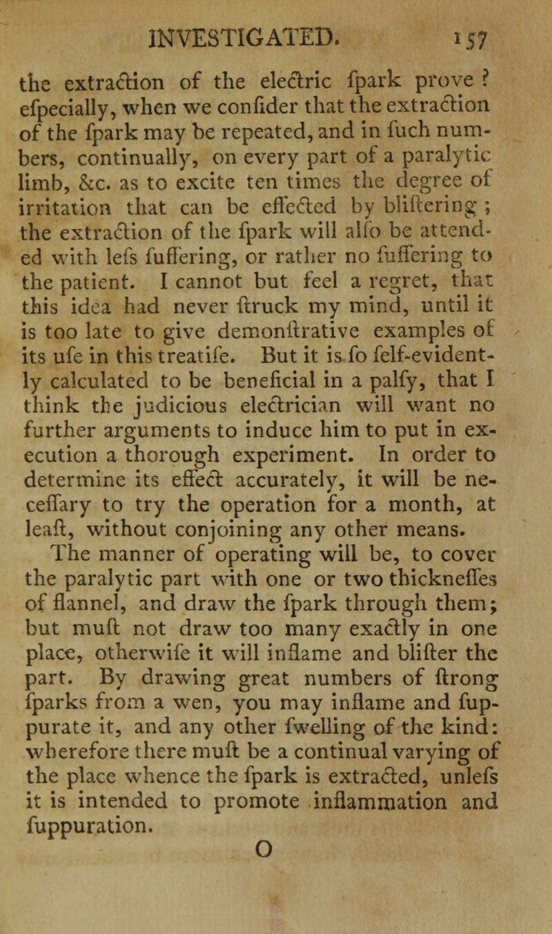 the extraction of the electric fpark prove ? efpecially, when we confider that the extraction of the fpark may be repeated, and in fuch num- bers, continually, on every part of a paralytic limb, &c. as to excite ten times the degree of irritation that can be effected by bliftering ; the extraction of the fpark will alfo be attend- ed with lefs fuffering, or rather no fuffering to the patient. I cannot but feel a regret, that this idea had never (truck my mind, until it is too late to give demonstrative examples of its ufe in this treatife. But it is fo felf-evident- ly calculated to be beneficial in a palfy, that I think the judicious electrician will want no further arguments to induce him to put in ex- ecution a thorough experiment. In order to determine its effect accurately, it will be ne- ceffary to try the operation for a month, at leaft, without conjoining any other means. The manner of operating will be, to cover the paralytic part with one or two thickneffes of flannel, and draw the fpark through them; but muft not draw too many exactly in one place, otherwife it will inflame and blifter the part. By drawing great numbers of ftrong fparks from a wen, you may inflame and fup- purate it, and any other fwelling of the kind: wherefore there muft be a continual varying of the place whence the fpark is extracted, unlefs it is intended to promote inflammation and fuppuration. O