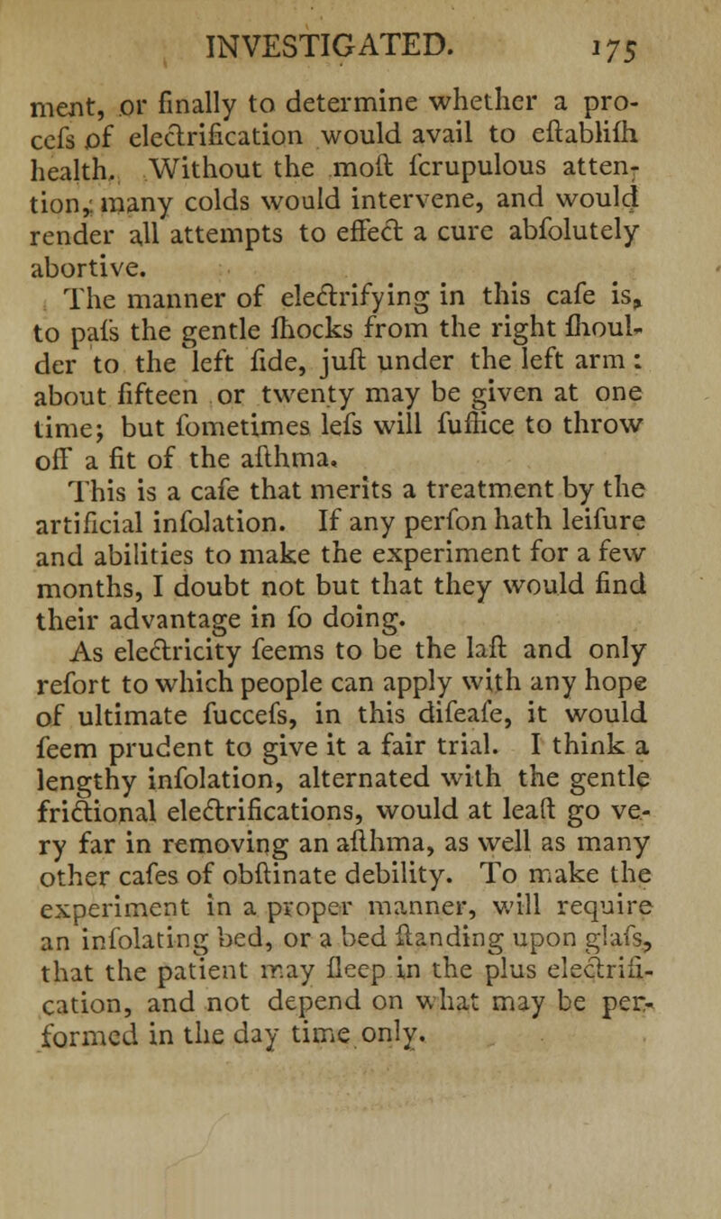 merit, or finally to determine whether a pro- cefs of electrification would avail to eftabliih health. Without the moft fcrupulous atten- tion,, many colds would intervene, and would render all attempts to effect a cure abfolutely abortive. The manner of electrifying in this cafe is> to pais the gentle fhocks from the right fhoul- der to the left fide, juft under the left arm: about fifteen or twenty may be given at one time; but fometimes lefs will fuffice to throw off a fit of the afthma. This is a cafe that merits a treatment by the artificial infolation. If any perfon hath leifure and abilities to make the experiment for a few months, I doubt not but that they would find their advantage in fo doing. As electricity feems to be the laft and only refort to which people can apply with any hope of ultimate fuccefs, in this difeafe, it would feem prudent to give it a fair trial. I think a lengthy infolation, alternated with the gentle frictional electrifications, would at leaft go ve- ry far in removing an afthma, as well as many other cafes of obftinate debility. To make the experiment in a proper manner, will require an infolating bed, or a bed Handing upon glafs, that the patient may fleep in the plus electrifi- cation, and not depend on what may be per- formed in the day time only.