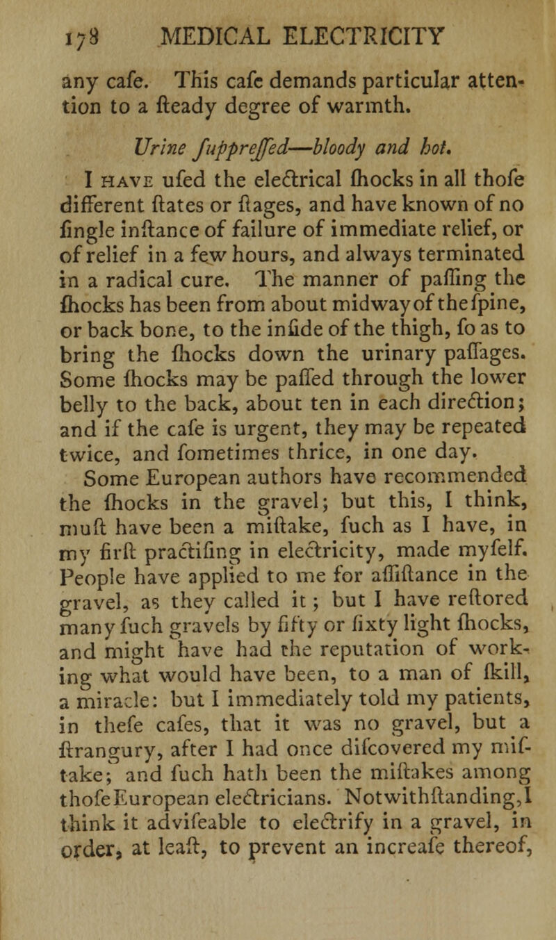 any cafe. This cafe demands particular atten- tion to a fteady degree of warmth. Urine fupprejfed—bloody and hot. I have ufed the electrical fhocks in all thofe different ftates or ftages, and have known of no fingle inftance of failure of immediate relief, or of relief in a few hours, and always terminated in a radical cure. The manner of pafling the fhocks has been from about midway of the fpine, or back bone, to the infide of the thigh, fo as to bring the mocks down the urinary paffages. Some fhocks may be paffed through the lower belly to the back, about ten in each direction; and if the cafe is urgent, they may be repeated twice, and fometimes thrice, in one day. Some European authors have recommended the fhocks in the gravel; but this, I think, muft have been a miftake, fuch as I have, in my firft pracHfing in electricity, made myfelf. People have applied to me for afliftance in the gravel, as they called it; but I have reftored many fuch gravels by fifty or fixty light fhocks, and might have had the reputation of work- ing what would have been, to a man of fkill, a miracle: but I immediately told my patients, in thefe cafes, that it was no gravel, but a ftrangury, after I had once difcovered my mif- take; and fuch hath been the miftakes among thofe European electricians. Notwithstanding,! think it advifeable to electrify in a gravel, in order, at leait, to prevent an increafe thereof,