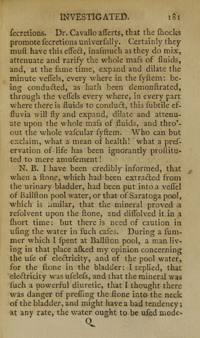 fecretions. Dr. Cavallo afferts, that the (hocks promote fecretions univerfally. Certainly they mufl have this effect, inafmuch as they do mix, attenuate and rarify the whole mafs of fluids, and, at the fame time, expand and dilate the minute veffels, every where in thefyftem: be- ing conducted, as hatii been demonftrated, through the veffels every where, in every part where there is fluids to conduct, this fubtile ef- fluvia will fly and expand, dilate and attenu- ate upon the whole mafs of fluids, and thro'- out the whole vafcular fyftem. Who can but exclaim, what a mean of health! what a pref- ervation of life has been ignorantly prollitu- ted to mere amufement! N. B. I have been credibly informed, that when a ftone, which had been extracted from the urinary bladder, had been put into a veflel of Ballfton pool water, or that of Saratoga pool, which is iimilar, that the mineral proved a refolvent upon the ftone, and diffolved it in a fhort time: but there is need of caution in ufing the water in fuch cafes. During a fum- mer which I fpent at Ballfton pool, a man liv- ing in that place afked my opinion concerning the ufe of electricity, and of the pool water, for the ftone in the bladder: I replied, that electricity was ufelefs, and that the mineral was fuch a powerful diuretic, that I thought there was danger of prefling the ftone into the neck of the bladder, and might have a bad tendency; at any rate, the water ought to be ufed mode-