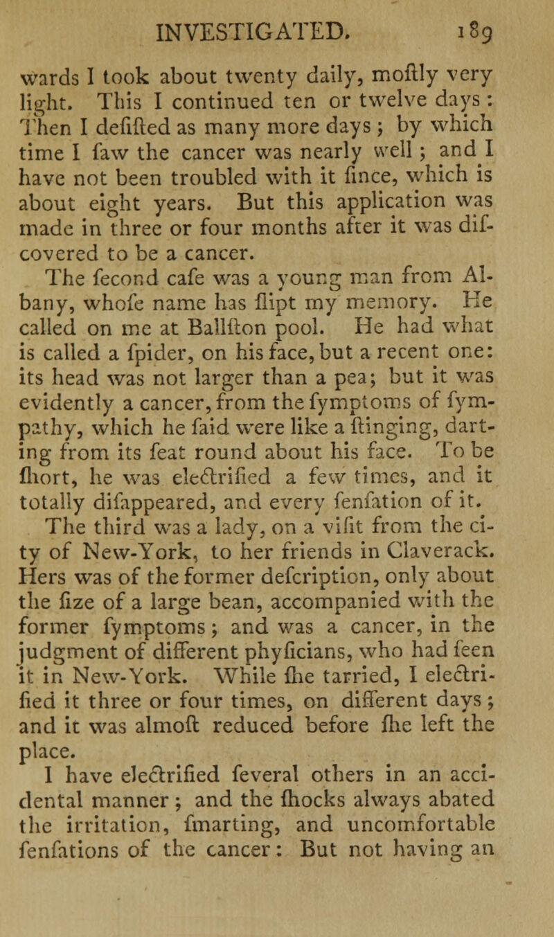 wards I took about twenty daily, moftly very light. This I continued ten or twelve days: Then I defifted as many more days; by which time I faw the cancer was nearly well; and I have not been troubled with it fmce, which is about eight years. But this application was made in three or four months after it was dif- covered to be a cancer. The fecond cafe was a young man from Al- bany, whofe name has flipt my memory. Ke called on me at Ballfton pool. He had what is called a fpider, on his face, but a recent one: its head was not larger than a pea; but it was evidently a cancer, from the fymptoms of fym- pathy, which he faid were like a flinging, dart- ing from its feat round about his face. To be fhort, he was electrified a few times, and it totally difappeared, and every fenfation of it. The third was a lady, on a vifit from the ci- ty of New-York, to her friends in Claverack. Hers was of the former defcription, only about the fize of a large bean, accompanied with the former fymptoms; and was a cancer, in the judgment of different phyficians, who had feen it in New-York. While {he tarried, I electri- fied it three or four times, on different days; and it was almoft reduced before fhe left the place. I have electrified feveral others in an acci- dental manner ; and the mocks always abated the irritation, fmarting, and uncomfortable fenfations of the cancer: But not having an