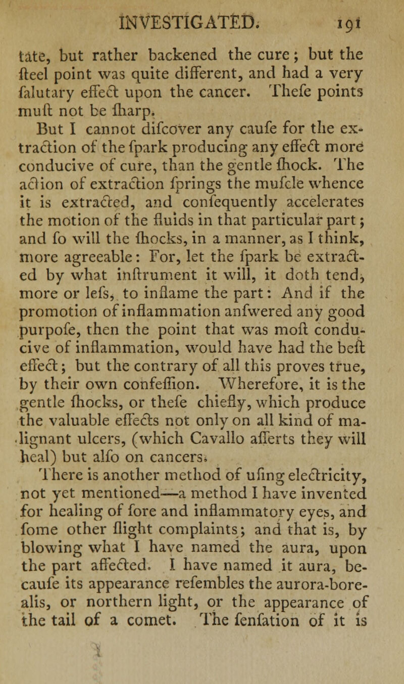 tate, but rather backened the cure; but the fteel point was quite different, and had a very falutary effect upon the cancer. Thefe points muft not be lharp. But I cannot difcover any caufe for the ex- traction of the fpark producing any effect more conducive of cure, than the gentle fhock. The aclion of extraction fprings the mufcle whence it is extracted, and confequently accelerates the motion of the fluids in that particular part; and fo will the fhocks, in a manner, as I think, more agreeable: For, let the fpark be extract- ed by what inftrument it will, it doth tend, more or lefs, to inflame the part: And if the promotion of inflammation anfwered any good purpofe, then the point that was mod condu- cive of inflammation, would have had the befl effect; but the contrary of all this proves true, by their own confeffion. Wherefore, it is the gentle fhocks, or thefe chiefly, which produce the valuable effects not only on all kind of ma- lignant ulcers, (which Cavallo afferts they will heal) but alfo on cancers* There is another method of ufing electricity, not yet mentioned—a method I have invented for healing of fore and inflammatory eyes, and fome other flight complaints; and that is, by blowing what I have named the aura, upon the part affected. I have named it aura, be- caufe its appearance refembles the aurora-bore- alis, or northern light, or the appearance of the tail of a comet. The fenfation of it is