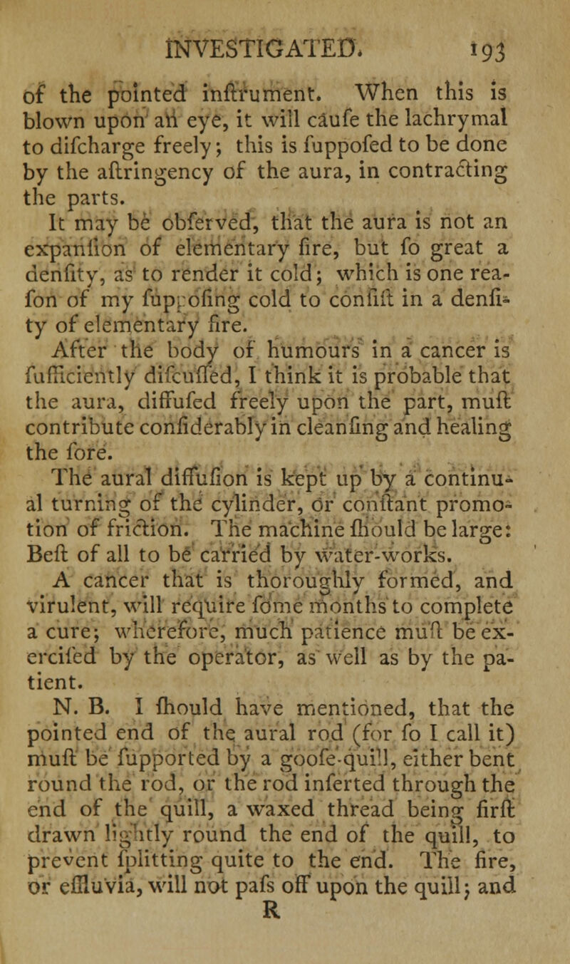 of the pointed inftrument. When this is blown upon an eye, it will caufe the lachrymal to difcharge freely; this is fuppofed to be done by the aftringency of the aura, in contracting the parts. It may be obferved, that the aura is not an expanlion of elementary fire, but fo great a denfity, as to render it cold; which is one rea- fon of my fuppofing cold to confift in a denfi- ty of elementary fire. After the body of humours in a cancer is fufTiciently difcuiTed, I think it is probable that the aura, diffufed freely upon the part, mull contribute confiderably in cleaniin^ and healin* the fore. The aural diffufion is kept up by a continu- al turning of the cylinder, or conftant promo- tion of friction. The machine mould be lars:e: Beit of all to be carried by water-works. A cancer that is thoroughly formed, and virulent, will require fomc months to complete a cure; wherefore, much patience riiuft be ex- ercifed by the operator, as well as by the pa- tient. N. B. I mould have mentioned, that the pointed end of the aural rod (for fo I call it) muft be fupported by a goofe'-quill, either bent round the rod, or the rod inferted through the end of the quill, a waxed thread being firft drawn lightly round the end of the quill, to prevent fplitting quite to the end. The fire, or effluvia, will not pafs off upon the quill; and R