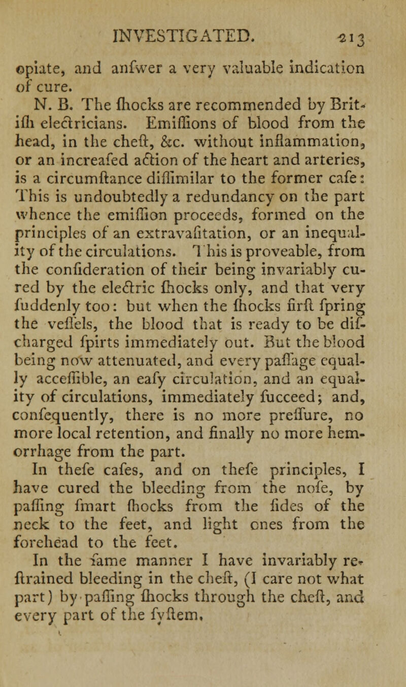 opiate, and anfwer a very valuable indication or cure. N. B. The fhocks are recommended by Brit- ifli electricians. Emiflions of blood from the head, in the cheft, &c. without inflammation, or an increafed action of the heart and arteries, is a circumftance diflimilar to the former cafe: This is undoubtedly a redundancy on the part whence the emiffion proceeds, formed on the principles of an extravafitation, or an inequal- ity of the circulations. This is proveable, from the confideration of their being invariably cu- red by the electric fhocks only, and that very fuddenly too: but when the fhocks firft fpring the veflels, the blood that is ready to be dis- charged fpirts immediately out. But the blood being now attenuated, and every pafiage equal- ly acceffible, an eafy circulation, and an equal- ity of circulations, immediately fucceed; and, confequently, there is no more preffure, no more local retention, and finally no more hem- orrhage from the part. In thefe cafes, and on thefe principles, I have cured the bleeding from the nofe, by palling fmart (hocks from the fides of the neck to the feet, and light ones from the forehead to the feet. In the fame manner I have invariably re* flrained bleeding in the cheft, (I care not what part) by-palling fhocks through the cheft, and every part of the fyftem.