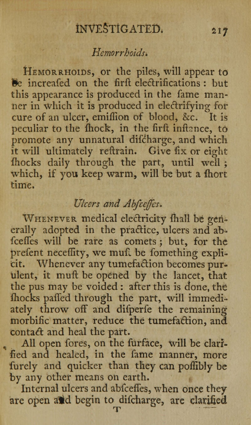 Hemorrhoids* Hemorrhoids, or the piles, will appear to fcc increafed on the firft electrifications: but this appearance is produced in the fame man- ner in which it is produced in electrifying for cure of an ulcer, emiffion of blood, &c. It is peculiar to the fhock, in the firft inffonce, to promote any unnatural difcharge, and which it will ultimately reftrain. Give fix or eight fhocks daily through the part, until well ; which, if you keep warm, will be but a fhort time. Ulcers and Abfcejfcs. Whenever medical electricity mall be gen- erally adopted in the practice, ulcers and ab- fceiTes will be rare as comets; but, for the prefent neceflity, we mufi be fomething expli- cit. Whenever any tumefaction becomes pur- ulent, it muft be opened by the lancet, that the pus may be voided : after this is done, the fhocks pafled through the part, will immedi- ately throw off and difperfe the remaining morbific matter, reduce the tumefaction, and contact and heal the part. All open fores, on the fUrface, will be clari- fied and healed, in the fame manner, more furely and quicker than they can poflibly be by any other means on earth. Internal ulcers and abfceffes, when once they are open aid begin to difcharge, are clarified T