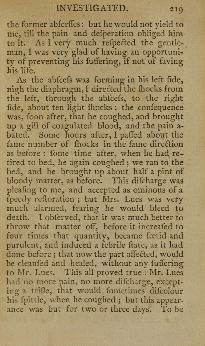 the former abfceffes: but he would not yield to me, till the pain and defperation obliged him to it. As I very much refpe&ed the gentle- man, I was very glad of having an opportuni- ty of preventing his fuflering, if not of faving his life. As the abfcefs was forming in his left fide, nigh the diaphragm, I directed the mocks from the left, through the abfcefs, to the right fide, about ten light mocks : the confequence was, foon after, that he coughed, and brought up a gill of coagulated blood, and the pain a- bated. Some hours after, I paffed about the fame number of fhocks in the fame dire&ion as before : fome time after, when he had re- tired to bed, he again coughed; we ran to the bed, and he brought up about half a pint of bloody matter, as before. This difcharge was pleafing to me, and accepted as ominous of a fpeedy rcitoration ; but Mrs. Lues was very much alarmed, fearing he would bleed to death. I obferved, that it was much better to throw that matter off, before it increafed to four times that quantity, became foetid and purulent, and induced a febrile ftate, as it had done before ; that now the part affected, would be cleanfed and healed, without any fuffering to Mr. Lues. This all proved true : Mr. Lues had no more pain, no more difcharge, except- ing a trifle, that would fometimes difcolour his fpittle, when he coughed ; but this appear* ance was but for two or three days. To be