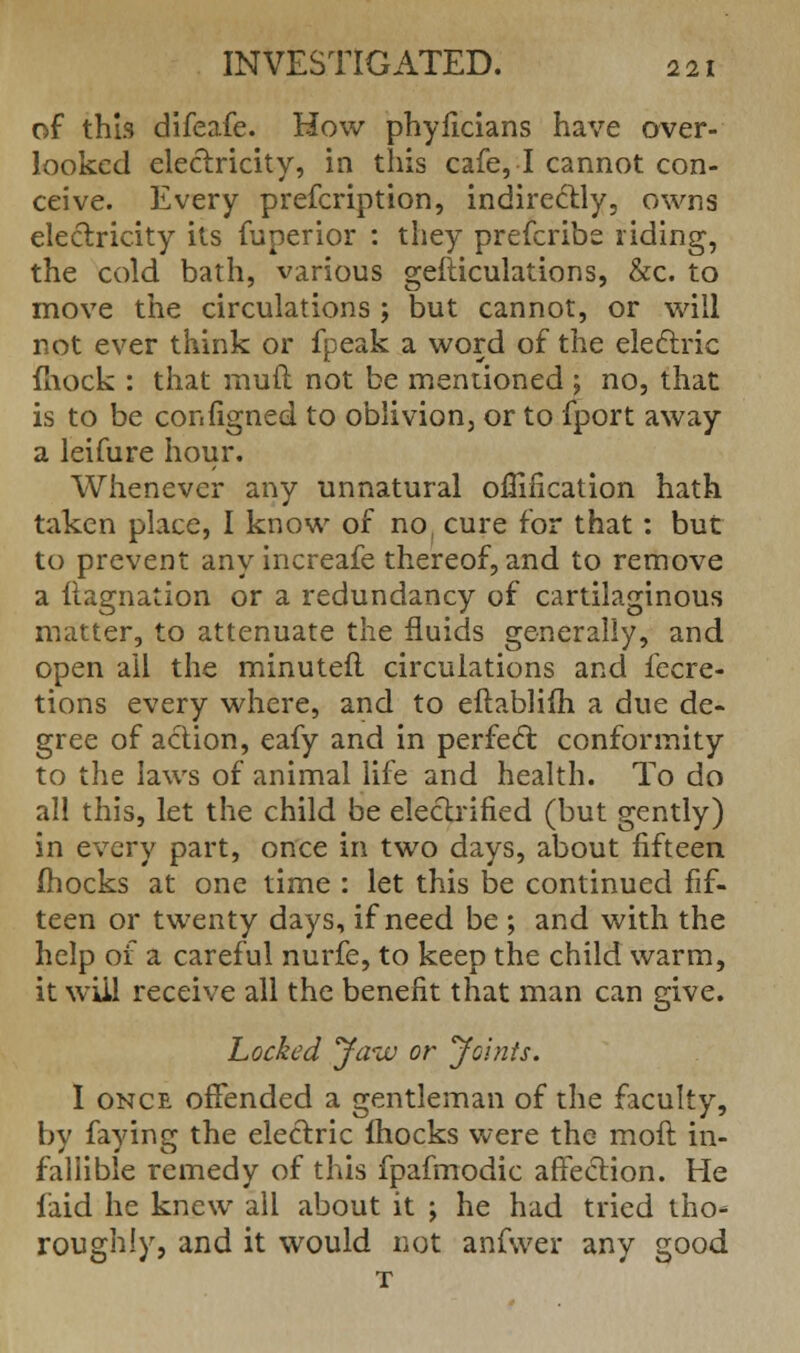 of this difeafe. How phyficians have over- looked electricity, in this cafe, I cannot con- ceive. Every prefcription, indirectly, owns electricity its fuperior : they prefcribe riding, the cold bath, various gesticulations, &c. to move the circulations j but cannot, or will not ever think or fpeak a word of the electric mock : that mult not be mentioned ; no, that is to be conilgned to oblivion, or to fport away a leifure hour. Whenever any unnatural ofiification hath taken place, I know of no, cure for that: but to prevent any increafe thereof, and to remove a (lagnation or a redundancy of cartilaginous matter, to attenuate the fluids generally, and open ail the minuteft circulations and fecre- tions every where, and to eitablifh a due de- gree of action, eafy and in perfect conformity to the laws of animal life and health. To do all this, let the child be electrified (but gently) in every part, once in two days, about fifteen Ihocks at one time : let this be continued fif- teen or twenty days, if need be ; and with the help of a careful nurfe, to keep the child warm, it will receive all the benefit that man can give. Locked yazu or yoints. I once offended a gentleman of the faculty, by faying the electric fhocks were the moit in- fallible remedy of this fpafmodic affection. He faid he knew all about it ; he had tried tho- roughly, and it would not anfwer any good