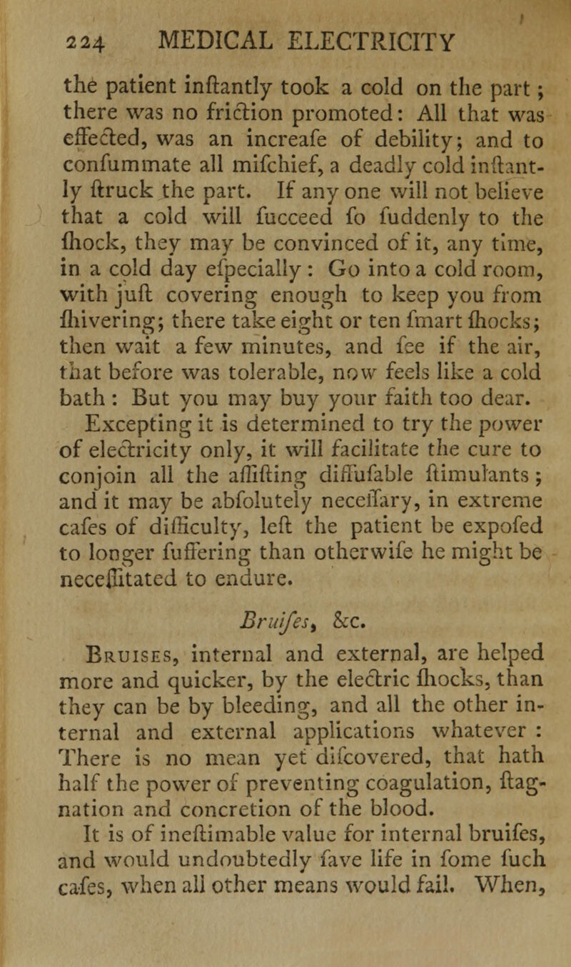 the patient inftantly took a cold on the part; there was no friction promoted: All that was effected, was an increafe of debility; and to confummate all mifchief, a deadly cold inftant- ly ftruck the part. If any one will not believe that a cold will fucceed fo fuddenly to the mock, they may be convinced of it, any time, in. a cold day especially : Go into a cold room, with jufl covering enough to keep you from fliivering; there take eight or ten fmart mocks; then wait a few minutes, and fee if the air, that before was tolerable, now feels like a cold bath : But you may buy your faith too dear. Excepting it is determined to try the power of electricity only, it will facilitate the cure to conjoin all the affifting dififufable ftimulants; and it may be abfolutely neceiTary, in extreme cafes of difficulty, left the patient be expofed to longer fuffering than otherwife he might be necessitated to endure. Bruifesi &c. Bruises, internal and external, are helped more and quicker, by the electric fhocks, than they can be by bleeding, and all the other in- ternal and external applications whatever : There is no mean yet difcovered, that hath half the power of preventing coagulation, ftag- nation and concretion of the blood. It is of ineftimable value for internal bruifes, and would undoubtedly fave life in fome fuch cafes, when all other means would fail. When,