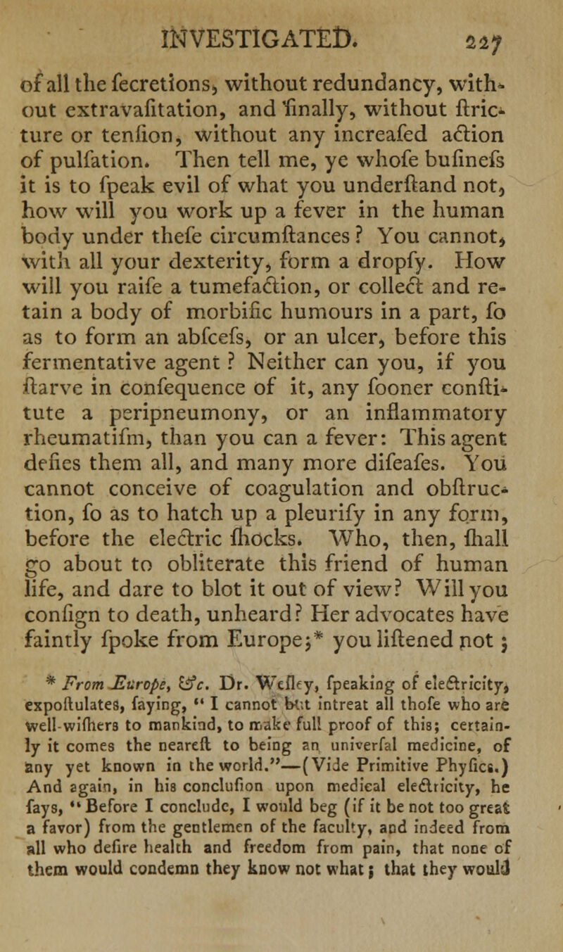 of all the fecretions, without redundancy, with* out extravafitation, and 'finally, without ftric- ture or tenfion, without any increafed action of pulfation. Then tell me, ye whofe bufinefs it is to fpeak evil of what you underftand not, how will you work up a fever in the human body under thefe circumftances ? You cannot, with all your dexterity, form a dropfy. How will you raife a tumefaction, or collect, and re- tain a body of morbific humours in a part, fo as to form an abfcefs, or an ulcer, before this fermentative agent ? Neither can you, if you ftarve in confequence of it, any fooner confti* tute a peripneumony, or an inflammatory rheumatifm, than you can a fever: This agent defies them all, and many more difeafes. You cannot conceive of coagulation and obflruc- tion, fo as to hatch up a pleurify in any form, before the electric mocks. Who, then, fliall go about to obliterate this friend of human life, and dare to blot it out of view? Will you confign to death, unheard? Her advocates have faintly fpoke from Europe;* you liftened not; * From JLurope, &c. Dr. Wefky, fpeaking of electricity, expoftulates, faying,  I cannot bt;t intreat all thofe who are well-wifhers to mankind, to make full proof of this; certain- ly it comes the neareft to being an univerfal medicine, of &ny yet known in the world.—(Vide Primitive Phyfics.) And again, in his conclufion upon medical electricity, he fays, •* Before I conclude, I would beg (if it be not too great a favor) from the gentlemen of the faculty, aDd indeed from all who defire health and freedom from pain, that none of them would condemn they know not what; that they would