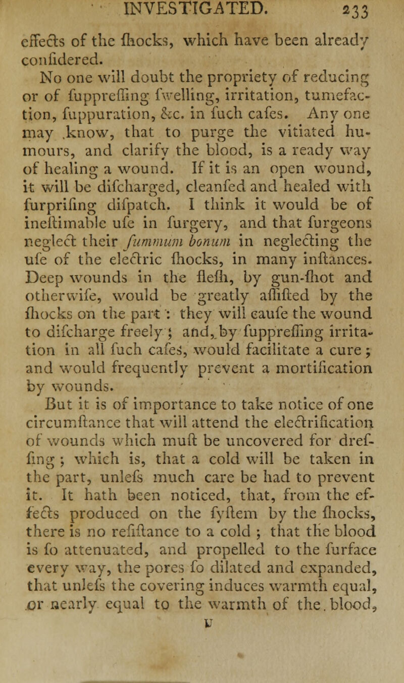 effects of the (hocks, which have been already confidered. No one will doubt the propriety of reducing or of fuppreffing (Veiling, irritation, tumefac- tion, fuppuration, &c. in fuch cafes. Any one may .know, that to purge the vitiated hu- mours, and clarify the blood, is a ready way of healing a wound. If it is an open wound, it will be difcharged, cleanfed and healed with furprifing difpatch. I think it would be of ineitimable ufe in furgery, and that furgeons neglect their fummum bonum in neglecting the ufe of the electric (hocks, in many inftances. Deep wounds in the flefli, by gun-mot and otherwife, would be greatly aflifted by the fhocks on the part': they will eaufe the wound to difcharge freely ; and,.by fuppreffing irrita- tion in all fuch cafes^, would facilitate a cure; and would frequently prevent a mortification by wounds. But it is of importance to take notice of one circumftance that will attend the electrification of wounds which muft be uncovered for dref- (ing ; which is, that a cold will be taken in the part, unlefs much care be had to prevent it. It hath been noticed, that, from the ef- fects produced on the fyftem by the (hocks, there is no refinance to a cold ; that the blood is fo attenuated, and propelled to the furface every way, the pores fo dilated and expanded, that unlefs the covering induces warmth equal, or nearly equal to the warmth of the.blood, y