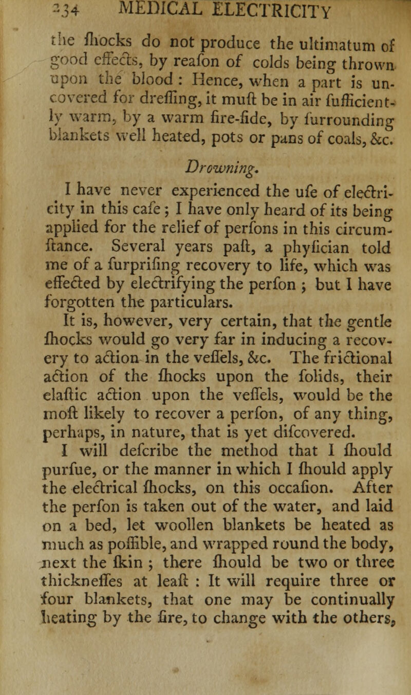 the fhocks do not produce the ultimatum of good effects, by reafon of colds being thrown upon the blood : Hence, when a part is un- covered for dreffing, it muft be in air fufficient- ly warm, by a warm fire-fide, by furrounding blankets well heated, pots or pans of coals, &c. Drowning. I have never experienced the ufe of electri- city in this cafe; I have only heard of its being applied for the relief of perfons in this circum- ftance. Several years paft, a phyfician told me of a furprifing recovery to life, which was effected by electrifying the perfon j but I have forgotten the particulars. It is, however, very certain, that the gentle fhocks would go very far in inducing a recov- ery to action in the veflels, &c. The frictional action of the fhocks upon the folids, their elaftic action upon the veflels, would be the moft likely to recover a perfon, of any thing, perhaps, in nature, that is yet difcovered. I will defcribe the method that I mould purfue, or the manner in which I fhould apply the electrical fhocks, on this occafion. After the perfon is taken out of the water, and laid on a bed, let woollen blankets be heated as much as poflible, and wrapped round the body, next the fkin ; there fhould be two or three thickneffes at leaft : It will require three or four blankets, that one may be continually heating by the fire, to change with the others,