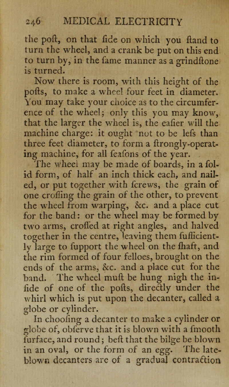 the poft, on that fide on which you fland to turn the wheel, and a crank be put on this end to turn by, in the fame manner as a grindftone is turned. Now there is room, with this height of the pofts, to make a wheel four feet in diameter. You may take your choice as to the circumfer- ence of the wheel; only this you may know, that the larger the wheel is, the eafier will the machine charge: it ought not to be lefs than three feet diameter, to form a ftrongly-operat- ing machine, for all feafons of the year. The wheel may be made of boards, in a fol- id form, of half an inch thick each, and nail- ed, or put together with fcrews, the grain of one croffing the grain of the other, to prevent the wheel from warping, &c. and a place cut for the band: or the wheel may be formed by two arms, crofled at right angles, and halved together in the centre, leaving them fufficient- ly large to fupport the wheel on the fhaft, and the rim formed of four felloes, brought on the ends of the arms, &c. and a place cut for the band. The wheel mull be hung nigh the in- fide of one of the pofts, directly under the whirl which is put upon the decanter, called a globe or cylinder. In choofing a decanter to make a cylinder or globe of, obferve that it is blown with a fmooth furface, and round; beft that the bilge be blown in an oval, or the form of an egg. The late- blown decanters arc of a gradual contraction