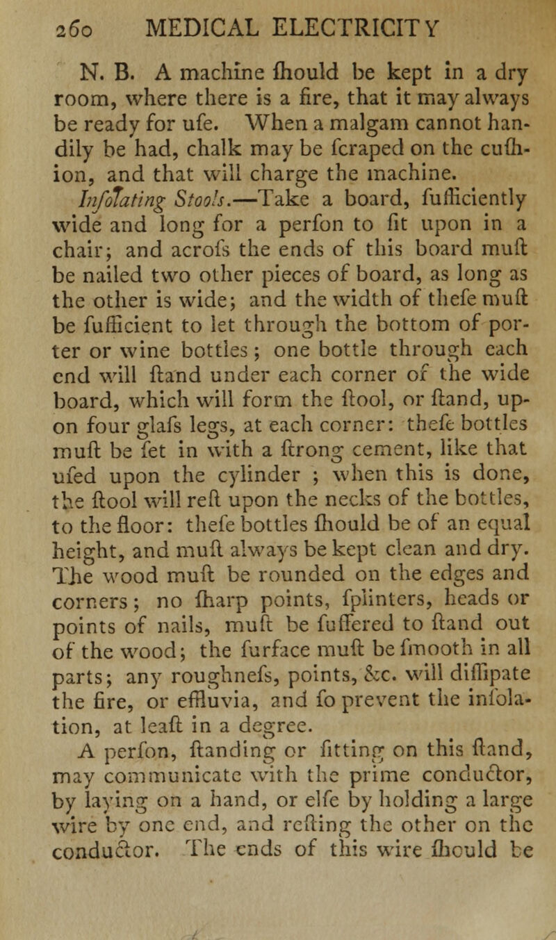 N. B. A machine mould be kept in a dry room, where there is a fire, that it may always be ready for ufe. When a malgam cannot han- dily be had, chalk may be fcraped on the cufh- ion, and that will charge the machine. Infolating Stools.—Take a board, fufficiently wide and long for a perfon to fit upon in a chair; and acrofs the ends of this board muft be nailed two other pieces of board, as long as the other is wide; and the width of thefe muft be fufficient to let through the bottom of por- ter or wine bottles; one bottle through each end will ftand under each corner of the wide board, which will form the ftool, or ftand, up- on four glafs legs, at each corner: thefe bottles muft be fet in with a ftrong cement, like that ufed upon the cylinder ; when this is done, the ftool will reft upon the necks of the bottles, to the floor: thefe bottles mould be of an equal height, and muft always be kept clean and dry. The wood muft be rounded on the edges and corners; no {harp points, fpiinters, heads or points of nails, muft be fuffered to ftand out of the wood; the furface muft be fmooth in all parts; any roughnefs, points, &c. will diflipate the fire, or efBuvia, and fo prevent the initia- tion, at leaft in a degree. A perfon, ftanding or fitting on this ftand, may communicate with the prime conductor, by laying on a hand, or elfe by holding a large wire by one end, and refting the other on the conductor. The ends of this wire mould be