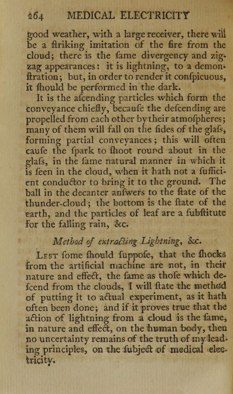 good weather, with a large receiver, there will be a ftriking imitation of the fire from the cloud; there is the fame divergency and zig- zag appearances: it is lightning, to a demon*- firation; but, in order to render it confpicuous, it mould be performed in the dark. It is the afcending particles which form the conveyance chiefly, becaufe the defcending are propelled from each other by their atmofpheres; many of them will fall on the fides of the glafs, forming partial conveyances; this will often caufe the fpark to moot round about in the glafs, in the fame natural manner in which it is feen in the cloud, when it hath not a fuffici- ent conductor to bring it to the ground. The ball in the decanter anfwers to the ftate of the thunder-cloud; the bottom is the ftate of the earth, and the particles of leaf are a fubftitute for the falling rain, &c. Method of extrafting Lightning, &c. Lest fome mould fuppofe, that the fhocks from the artificial machine are not, in their nature and effect:, the fame as thofe which de- fcend from the clouds, I will ftate the method of putting it to actual experiment, as it hath often been done; and if it proves true that the aftion of lightning from a cloud is the fame, in nature and effect, on the human body, then no uncertainty remains of the truth of my lead- ing principles, on the fubject of medical elec- tricity.