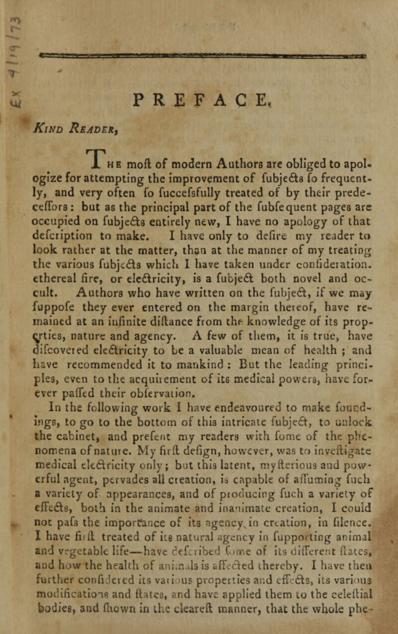 PREFACE. Kind Reader, 1 he moft of modern Authors are obliged to apol- ogize for attempting the improvement of fubjedts fo frequent- ly, and very often fo fuccefsfully treated of by their prede- ceffors : but as the principal part of the fubfequent pages are occupied on fubjects entirely new, I have no apology of that defcription to make. I have only to defire my reader to look rather at the matter, than at the manner of my treating the various fubjects which 1 have taken under confideration. ethereal fire, or electricity, is a fubjecvt both novel and oc- cult. Authors who have written on the fubject, if we may fuppofe they ever entered on the margin thereof, have re- mained at an infinite diftance from the knowledge of its prop- erties, nature and agency. A few of them, it is true, have difcovered electricity to be a valuable mean of health ; and have recommended it to mankind : But the leading princi- ples, even to the acquitment of its medical powers, have for- ever paffed their observation. In the following work I have endeavoured to make found- ings, to go to the bottom of this intricate fubject, to unlock the cabinet, and prefent my readers with fome of the phe- nomena of nature. My firft defign, however, was to inveftigate medical electricity only; but this latent, myfterious and pow- erful agent, pervades all creation, h capable of afiuming fuch a variety of appearances, and of producing fuch a variety of effects, both in the animate and inanimate creation, I could not pafs the importance of its ngencyjn creation, in filence. I have fit ft treated of its natural agency in fupporting animal and vegetable life—have defcribed fome of its oiffere^t dates; and how the health of animals is affected thereby. I have- then futther corifi.'eied its vaii 'US properties ar.d effects, its various modifications and ftates, and have applied them to the celeilial bodies, and fhown in the cleareft manner, that the whole phe-