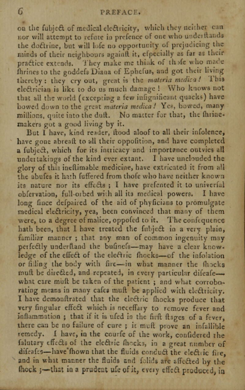 on the fubject of medical electricity, which they neither can ror will attempt to refute in prcfence of one who underu the doctrine, but will h.fe no opportunity of prejudicing the minds of their neighbours againlt it, efpecially as far as their pradtice extends. They malic me think of th>fe who mcu'e fhrines to the goddefs Diana of Ephel'us, and got their living thereby: they cry out, great is thw* materia medic it! i'bia electrician is like to do us much damage ! Who knows not that all the world (excepting a few infignifiont quacks) have bowed duwn to the great materia mtdlca! Yen, bowed, many millions, quite into the dull. No matter for that, the ftiriuc- roakers got a good living by it. But I have, kind reader, ftood aloof to all their infolence, have gone abrealt to all their oppoiition, and have completed a fubject, which for its intricacy and importance outvies all undti takings of the kind ever extant. I have unclouded the glory of this ineftimable medicine, have extricated it from all the ubufes it hath fullered from thole who have neither known its nature nor its effects ; I have prefented it to universal obfervation, full-orbed with all it3 medical powers. I have long fince defpaired of the aid of phyficians to promulgate medical electricity, yea, been convinced that many of them were, to a degree of malice, oppofed to it. The conftquence hath been, that I have treated the fubject in a very plain, familiar manner ; that any man of common ingenuity may perfectly underftand the bufmefa—may have a clear know- ledge of the effect of the electric (hocks—of the infolation or filling the body with fire—in what manner the flncks mult be directed, and repeated, in every particular dileafe— what care mult be taken of the patient ; and what corrobo- rating means in many cafes mull be applied with electricity. 1 have demonstrated that the electric fhocks produce that very Angular effect which is neceffary to remove fever and inflammation ; that if it is ufed in the firft fhges of a fever, there can be no failure of cure ; it mult prove an infallible remedy, i have, in the courfe of the work, confidered the falutary effects of the electric fhocks, in a great number of difeafis—have'fhown that the fluids conduct the eledtn'c fire, and in what manner the fluids and folida are effected by the fhock ;—that in a prudent ufeofit, every effect produced, in