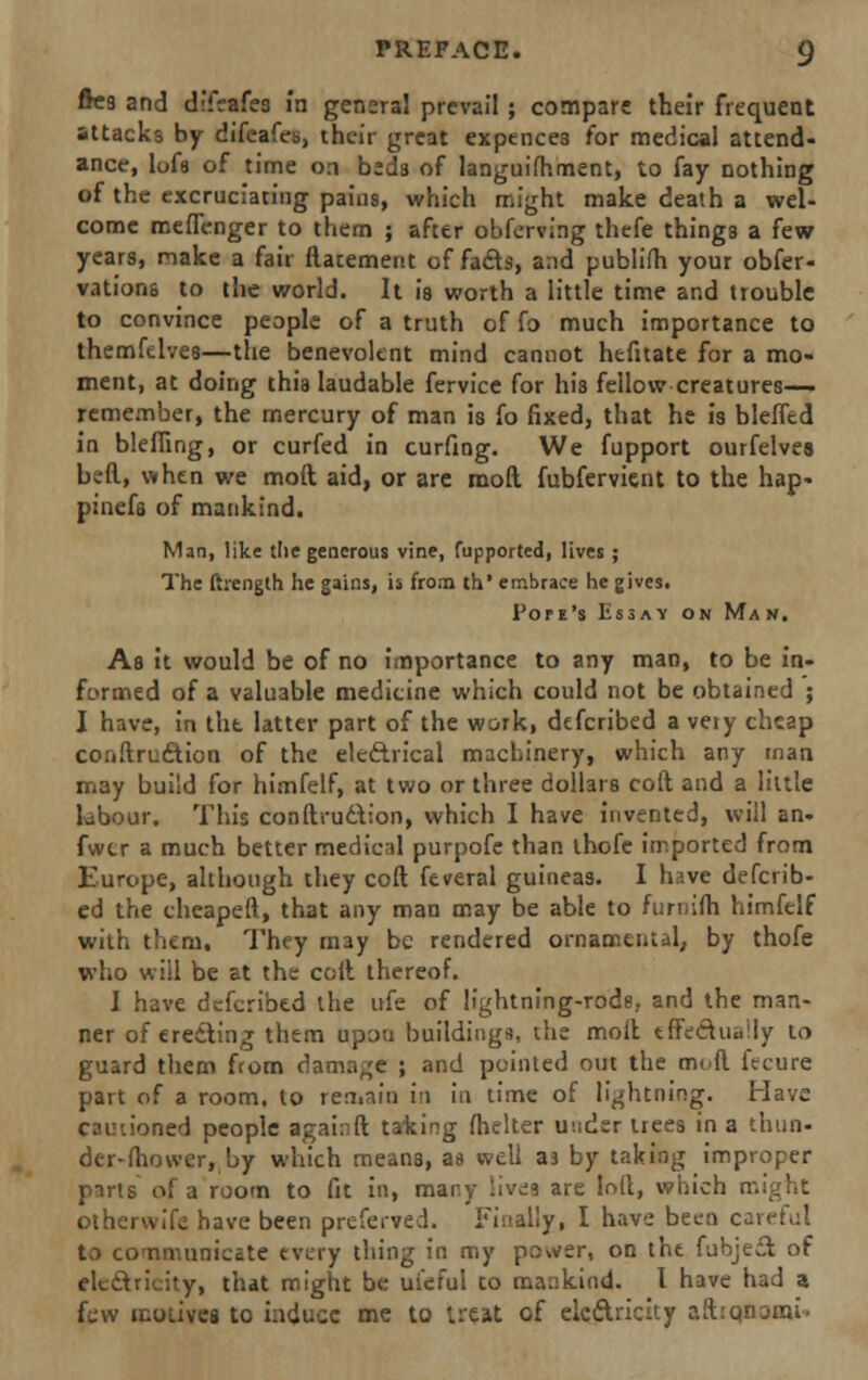 ftc9 and difrafes in general prevail; compare their frequent attacks by difeafeis, their great expences for medical attend- ance, lof8 of time on beds of languifhment, to fay nothing of the excruciating pains, which might make death a wel- come mefienger to them ; after obferving thefe things a few years, make a fair flatement of fads, and publifh your obser- vations to the world. It is worth a little time and trouble to convince people of a truth of fo much importance to themfdves—the benevolent mind cannot hefitate for a mo- ment, at doing this laudable fervice for his fellow creatures— remember, the mercury of man is fo fixed, that he is bleffcd in blefling, or curfed in curfing. We fupport ourfelves bvfl, when we mod aid, or are mod fubfervient to the hap- pinefa of mankind. Man, like the generous vine, fupported, lives ; The ftrength he gains, ii from th* embrace he gives. Pope's Essay on Man. As it would be of no importance to any man, to be in- formed of a valuable medicine which could not be obtained ; I have, in tht latter part of the work, defcribed a very cheap conftruction of the electrical machinery, which any man may build for himfelf, at two or three dollars coft and a little labour. This conftruction, which I have invented, will an- fwer a much better medical purpofe than thofe imported from Europe, although they coft feveral guineas. I h?.ve defcrib- ed the cheapeft, that any man may be able to furniih himfelf with them. They may be rendered ornamental, by thofe who will be at the coft thereof. I have defcribed the ufe of lightning-rods, and the man- ner of erecting them upou buildings?, the moit tffcdiiiiily to guard them from damage ; and pointed out the moil ftcure part of a room, to ren.nin i'i in time of lightning. Have med people againft taking fhelter under trees in a thun- der-fhower, by which means, aa well aj by taking improper puts of a room to fit in, many 'ives are loft, which might othervvife have been prcferved. Finally, I have been cavetnl to communicate every thing in my power, on the fubject of electricity, that might be ufeful to mankind. I have had a few motives to induce me to treat of electricity ait.'Qnonu.