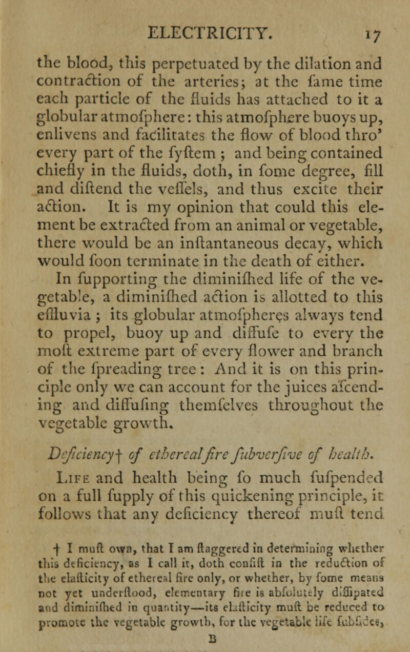 the blood, this perpetuated by the dilation and contraction of the arteries; at the fame time each particle of the fluids has attached to it a globular atmofphere: this atmofphere buoys up, enlivens and facilitates the flow of blood thro' every part of the fyftem ; and being contained chiefly in the fluids, doth, in fome degree, fill and diftend the veflels, and thus excite their action. It is my opinion that could this ele- ment be extracted from an animal or vegetable, there would be an inftantaneous decay, which would foon terminate in the death of either. In fupporting the diminifhed life of the ve- getable, a diminifhed action is allotted to this effluvia j its globular atmofpheres always tend to propel, buoy up and diffufe to every the molt extreme part of every flower and branch of the fpreading tree: And it is on this prin- ciple only we can account for the juices amend- ing and diffufing themfelves throughout the vegetable growth. Deficiency^ of etherealfre fubverfve of health. Life and health being fo much fufpended on a full fupply of this quickening principle, it follows that any deficiency thereof mufl tend ■}• I mufl; owd, that I am daggered in determining whether this deficiency, as I call it, doth confift in the reduction of tlie elaflicity of ethereal fire only, or whether, by fome meat)9 not yet underftood, elementary fire is abfoluuly difijpated and diminifhed in quantity—its ehilicity mufl. be reduced to promote the vegetable growth, for the vegetable lift fubik'e?,