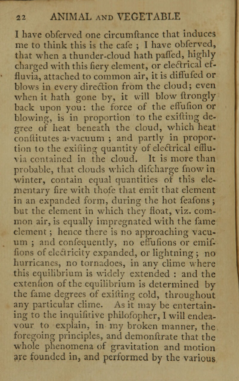 I have obferved one circumftance that induces me to think this is the cafe ; I have obferved, that when a thunder-cloud hath paflcd, highly charged with this fiery element, or electrical ef- fluvia, attached to common air, it is diffufed or blows in every direction from the cloud; even when it hath gone by, it will blow ftrongly back upon you: the force of the eflufion or blowing, is in proportion to the exifting de- cree of heat beneath the cloud, which heat conflitutes a°vacuum ; and partly in propor- tion to the exifting quantity of electrical efflu- via contained in the cloud. It is more than probable, that clouds which difcharge fnow in winter, contain equal quantities of this ele- mentary fire with thofe that emit that element in an expanded form, during the hot feafons j but the element in which they float, viz. com- mon air, is equally impregnated with the fame element ; hence there is no approaching vacu- um ; and confequently, no erTufions or emif- fions of electricity expanded, or lightning ; no hurricanes, no tornadoes, in any clime where this equilibrium is widely extended : and the extenfion of the equilibrium is determined by the fame degrees of exifting cold, throughout any particular clime. As it may be entertain- ing to the inquifitivc philofopher, I will endea- vour to explain, in my broken manner, the foregoing principles, and demonstrate that the whole phenomena of gravitation and motion are founded in, and performed by the various