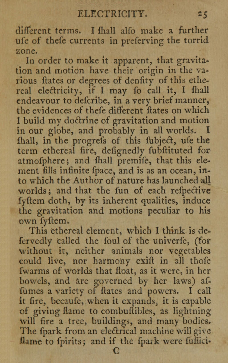 different terms. I fhall alfo make a further ufe of thefe currents in preferving the torrid zone. In order to make it apparent, that gravita- tion and motion have their origin in the va- rious ftatcs or degrees of denfity of this ethe- real electricity, if I may fo call it, I fhall endeavour to defcribe, in a very brief manner, the evidences of thefe different Hates on which 1 build my doctrine of gravitation and motion in our globe, and probably in all worlds. I {hall, in the progrefs of this fubjecl:, ufe the term ethereal fire, defignedly fubftituted for atmofphere; and fhall premife, that this ele- ment fills infinite fpace, and is as an ocean, in- to which the Author of nature has launched all worlds; and that the fun of each refpective fyftem doth, by its inherent qualities, induce the gravitation and motions peculiar to his own fyftem. This ethereal element, which I think is de- fervedly called the foul of the univerfe, (for without it, neither animals nor vegetables could live, nor harmony exift in all thofe fwarms of worlds that float, as it were, in her bowels, and are governed by her laws) af- fumes a variety of ftates and powers. I call it fire, becaufe, when it expands3 it is capable of giving flame to combuflibles, as lightning will fire a tree, buildings, and many bodies. The fpark from an electrical machine will give flame to fniritsj and if the fpark were fufiicU C