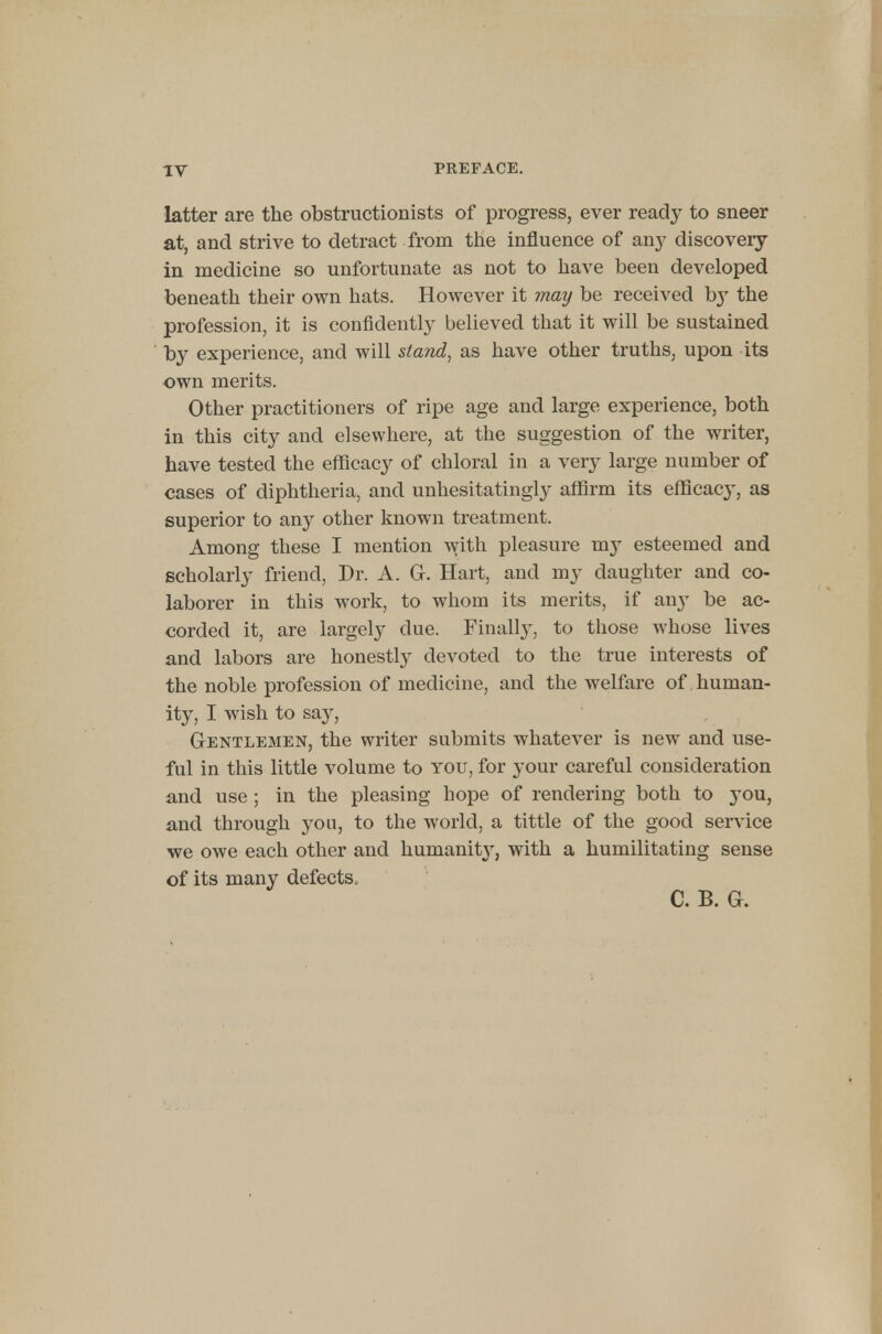 latter are the obstructionists of progress, ever ready to sneer at, and strive to detract from the influence of any discovery in medicine so unfortunate as not to have been developed beneath their own hats. However it may be received by the profession, it is confidently believed that it will be sustained by experience, and will stand, as have other truths, upon its own merits. Other practitioners of ripe age and large experience, both in this city and elsewhere, at the suggestion of the writer, have tested the efficacy of chloral in a very large number of cases of diphtheria, and unhesitatingly affirm its efficacy, as superior to any other known treatment. Among these I mention with pleasure my esteemed and scholarly friend, Dr. A. G. Hart, and my daughter and co- laborer in this work, to whom its merits, if any be ac- corded it, are largely clue. Finally, to those whose lives and labors are honestly devoted to the true interests of the noble profession of medicine, and the welfare of human- ity, I wish to say, Gentlemen, the writer submits whatever is new and use- ful in this little volume to you, for your careful consideration and use ; in the pleasing hope of rendering both to you, and through you, to the world, a tittle of the good service we owe each other and humanity, with a humilitating sense of its many defects, C. B. Gr.