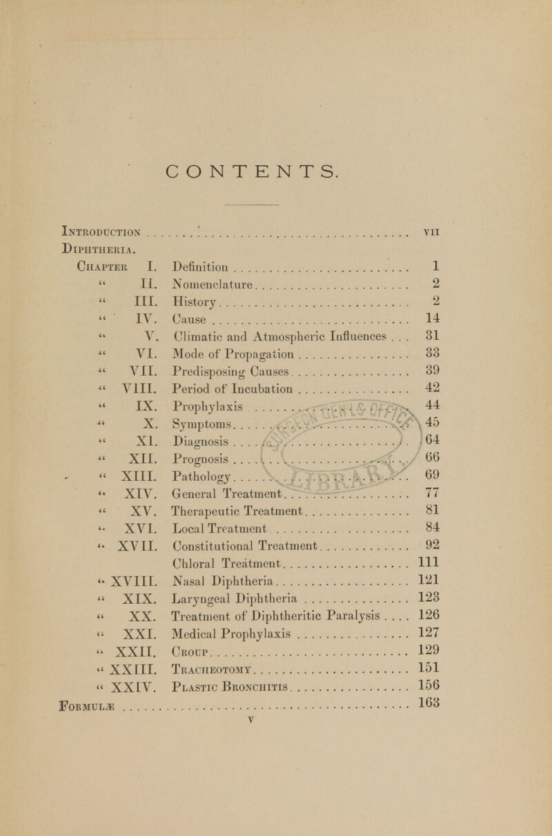 CONTENTS. Introduction ! vn Diphtheria. Chapter I. Definition 1  II. Nomenclature 2 III. History 2 IV. Cause 14  V. Climatic and Atmospheric Influences ... 31  VI. Mode of Propagation 33  VII. Predisposing Causes 39  VIII. Period of Incubation 42 IX. Prophylaxis '^^ffSOf^v 44 X. Symptoms..... ;^^>^rTTTT7r>^\ 45  XL Diagnosis . . . .; y . / 64  XII. Prognosis ....[. . .. -j^^J 66 » XIII. Pathology... \^Tl^uS^r^- 69  XIV. General TreatmentT^TT-rrrrrTTT. .... 77  XV. Therapeutic Treatment 81 XVI. Local Treatment 84  XVII. Constitutional Treatment 92 Chloral Treatment Ill XVIII. Nasal Diphtheria 121  XIX. Laryngeal Diphtheria 123 » XX. Treatment of Diphtheritic Paralysis .... 126 XXL Medical Prophylaxis 127 - XXII. Croup 129 XXIII. Tracheotomy 151  XXIV. Plastic Bronchitis 156 FOBMULiE 163