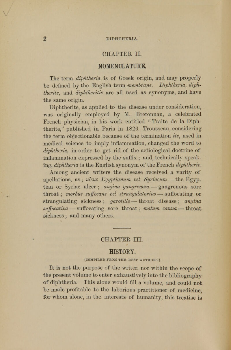 CHAPTER II. NOMENCLATURE. The term diphtheria is of Greek origin, and may properly be defined by the English term membrane. Diphtheria, diph- therite, and diphtheritis are all used as sjmonyms, and have the same origin. Diphtherite, as applied to the disease under consideration, was originall}' employed by M. Bretonnau, a celebrated French physician, in his work entitled  Traite de la Diph- therite, published in Paris in 1826. Trousseau, considering the term objectionable because of the termination ite, used in medical science to imply inflammation, changed the word to diphtherie, in order to get rid of the aetiological doctrine of inflammation expressed by the suffix ; and, technically speak- ing, diphtheria is the English synonym of the French diphtherie. Among ancient writers the disease received a varity of apellations, as ; ulcus Egyptianum vel Syriacum — the Egyp- tian or Syriac ulcer ; angina gangrenosa — gangrenous sore throat ; morbus suffocans vel strangulatorius — suffocating or strangulating sickness ; garotillo — throat disease ; angina suffocativa — suffocating sore throat ; malum canna — throat sickness ; and many others. CHAPTER III. HISTORY. (compiled from the best authors.) It is not the purpose of the writer, nor within the scope of the present volume to enter exhaustively into the bibliography of diphtheria. This alone would fill a volume, and could not be made profitable to the laborious practitioner of medicine, for whom alone, in the interests of humanity, this treatise is