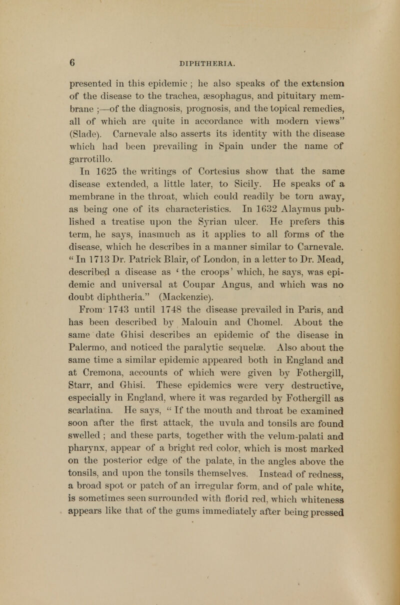 presented in this epidemic ; he also speaks of the extension of the disease to the trachea, aesophagus, and pituitary mem- brane ;—of the diagnosis, prognosis, and the topical remedies, all of which are quite in accordance with modern views (Slade). Carnevale also asserts its identity with the disease which had been prevailing in Spain under the name of garrotillo. In 1625 the writings of Cortesius show that the same disease extended, a little later, to Sicily. He speaks of a membrane in the throat, which could readily be torn awaj-, as being one of its characteristics. In 1632 Alaymus pub- lished a treatise upon the Syrian ulcer. He prefers this term, he says, inasmuch as it applies to all forms of the disease, which he describes in a manner similar to Carnevale.  In 1713 Dr. Patrick Blair, of London, in a letter to Dr. Mead, described a disease as ' the croops' which, he says, was epi- demic and universal at Coupar Angus, and which was no doubt diphtheria. (Mackenzie). From 1743 until 1748 the disease prevailed in Paris, and has been described by Malouin and Chomel. About the same date Grhisi describes an epidemic of the disease in Palermo, and noticed the paralytic sequelae. Also about the same time a similar epidemic appeared both in England and at Cremona, accounts of which were given b}* Fothergill, Starr, and Grhisi. These epidemics were very destructive, especially in England, where it was regarded by Fothergill as scarlatina. He says,  If the mouth and tbroat be examined soon after the first attack, the uvula and tonsils are found swelled ; and these parts, together with the velum-palati and pharynx, appear of a bright red color, which is most marked on the posterior edge of the palate, in the angles above the tonsils, and upon the tonsils themselves. Instead of redness, a broad spot or patch of an irregular form, and of pale white, is sometimes seen surrounded with florid red, which whiteness appears like that of the gums immediately after being pressed