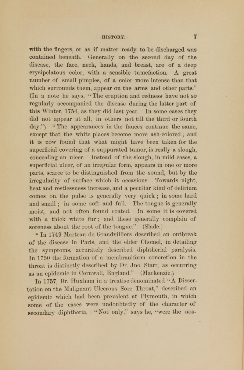 with the fingers, or as if matter ready to be discharged was contained beneath. Generally on the second day of the disease, the face, neck, hands, and breast, are of a deep erysipelatous color, with a sensible tumefaction. A great number of small pimples, of a color more intense than that which surrounds them, appear on the arms and other parts. (In a note he says,  The eruption and redness have not so regularly accompanied the disease during the latter part of this Winter, 175-4, as the}- did last year. In some cases they did not appear at all, in others not till the third or fourth da}'.) '• The appearances in the fauces continue the same, except that the white places become more ash-colored; and it is now found that what might have been taken for the superficial covering of a suppurated tumor, is really a slough, concealing an ulcer. Instead of the slough, in mild cases, a superficial ulcer, of an irregular form, appears in one or more parts, scarce to be distinguished from the sound, but by the irregularity of surface which it occasions. Towards night, heat and restlessness increase, and a peculiar kind of delirium comes on, the pulse is generally very quick ; in some hard and small ; in some soft and full. The tongue is generally moist, and not often found coated. In some it is covered with a thick white fur ; and these generally complain of soreness about the root of the tongue. (Slade.)  In 1749 Marteau de Grandvilliers described an outbreak of the disease in Paris, and the elder Chomel, in detailing the symptoms, accurately described diphtherial paralysis. In 1750 the formation of a membraniform concretion in the throat is distinctly described by Dr. Jno. Starr, as occurring as an epidemic in Cornwall, England. (Mackenzie.) In 1757, Dr. Huxham in a treatise denominated A Disser- tation on the Malignant Ulcerous Sore Throat, described an epidemic which had been prevalent at Plymouth, in which some of the cases were undoubtedly of the character of secondary diphtheria.  Not only. says he, :'were the nos-