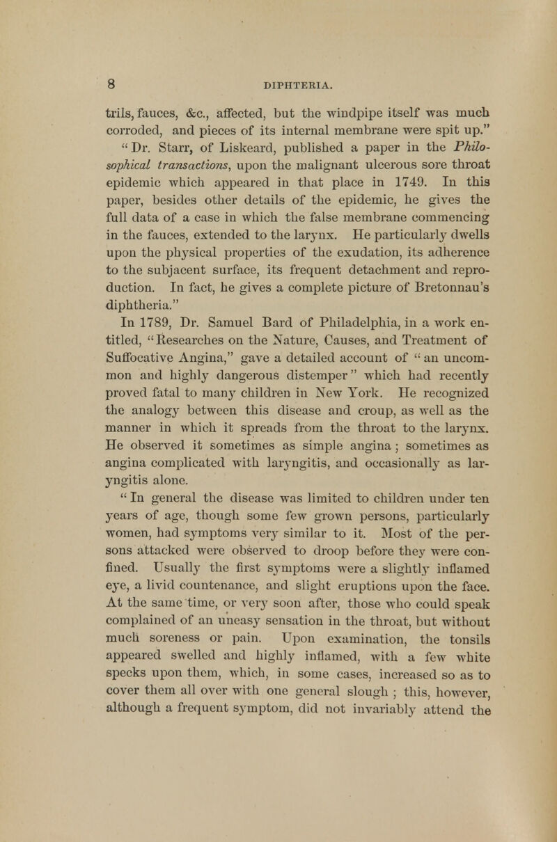 trils, fauces, &c, affected, but the windpipe itself was much corroded, and pieces of its internal membrane were spit up. Dr. Starr, of Liskeard, published a paper in the Philo- sophical transactions, upon the malignant ulcerous sore throat epidemic which appeared in that place in 1749. In this paper, besides other details of the epidemic, he gives the full data of a case in which the false membrane commencing in the fauces, extended to the larynx. He particularly dwells upon the physical properties of the exudation, its adherence to the subjacent surface, its frequent detachment and repro- duction. In fact, he gives a complete picture of Bretonnau's diphtheria. In 1789, Dr. Samuel Bard of Philadelphia, in a work en- titled, Researches on the Nature, Causes, and Treatment of Suffocative Angina, gave a detailed account of  an uncom- mon and highly dangerous distemper which had recently proved fatal to many children in New York. He recognized the analogy between this disease and croup, as well as the manner in which it spreads from the throat to the larynx. He observed it sometimes as simple angina ; sometimes as angina complicated with laryngitis, and occasionally as lar- yngitis alone.  In general the disease was limited to children under ten years of age, though some few grown persons, particularly women, had symptoms very similar to it. Most of the per- sons attacked were observed to droop before they were con- fined. Usually the first symptoms were a slightly inflamed eye, a livid countenance, and slight eruptions upon the face. At the same time, or very soon after, those who could speak complained of an uneasy sensation in the throat, but without much soreness or pain. Upon examination, the tonsils appeared swelled and highly inflamed, with a few white specks upon them, which, in some cases, increased so as to cover them all over with one general slough ; this, however, although a frequent symptom, did not invariably attend the