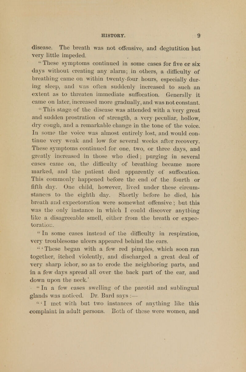 disease. The breath was not offensive, and deglutition but very little impeded.  These symptoms continued in some cases for five or six days without creating any alarm; in others, a difficulty of breathing c ame on within twenty-four hours, especially dur- ing sleep, and was often suddenly increased to such an extent as to threaten immediate suffocation. Generally it came on later, increased more gradually, and was not constant. '• This stage of the disease was attended with a very great and sudden prostration of strength, a very peculiar, hollow, dry cough, and a remarkable change in the tone of the voice. In some the voice was almost entirel}- lost, and would con- tinue very weak and low for several weeks after recovery. These symptoms continued for one, two, or three days, and greatly increased in those who died; purging in several cases came on, the difficulty of breathing became more marked, and the patient died apparently of suffocation. This commonly happened before the end of the fourth or fifth da}'. One child, however, lived under these circum- stances to the eighth day. Shortly before he died, his breath and expectoration were somewhat offensive ; but this was the only instance in which I could discover anything like a disagreeable smell, either from the breath or expec- toration.  In some cases instead of the difficulty in respiration, ver}' troublesome ulcers appeared behind the ears.  ' These began with a few red pimples, which soon ran together, itched violently, and discharged a great deal of very sharp ichor, so as to erode the neighboring parts, and in a few days spread all over the back part of the ear, and down upon the neck.'  In a few cases swelling of the parotid and sublingual glands was noticed. Dr. Bard says :— ' I met with but two instances of anything like this complaint in adult persons. Both of these were women, and