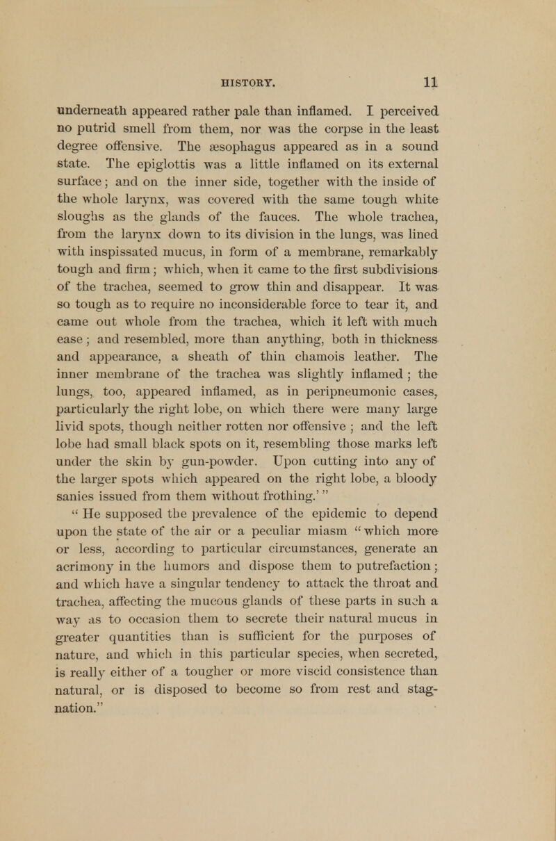 underneath appeared rather pale than inflamed. I perceived no putrid smell from them, nor was the corpse in the least degree offensive. The aesophagus appeared as in a sound state. The epiglottis was a little inflamed on its external surface; and on the inner side, together with the inside of the whole larynx, was covered with the same tough white sloughs as the glands of the fauces. The whole trachea, from the larynx down to its division in the lungs, was lined with inspissated mucus, in form of a membrane, remarkably tough and firm; which, when it came to the first subdivisions of the trachea, seemed to grow thin and disappear. It was so tough as to require no inconsiderable force to tear it, and came out whole from the trachea, which it left with much ease ; and resembled, more than anything, both in thickness and appearance, a sheath of thin chamois leather. The inner membrane of the trachea was slightly inflamed ; the lungs, too, appeared inflamed, as in peripneumonic cases, particularly the right lobe, on which there were many large livid spots, though neither rotten nor offensive ; and the left lobe had small black spots on it, resembling those marks left under the skin by gun-powder. Upon cutting into any of the larger spots which appeared on the right lobe, a bloody sanies issued from them without frothing.'   He supposed the prevalence of the epidemic to depend upon the state of the air or a peculiar miasm  which more or less, according to particular circumstances, generate an acrimony in the humors and dispose them to putrefaction ; and which have a singular tendency to attack the throat and trachea, affecting the mucous glands of these parts in such a way as to occasion them to secrete their natural mucus in greater quantities than is sufficient for the purposes of nature, and which in this particular species, when secreted, is really either of a tougher or more viscid consistence than natural, or is disposed to become so from rest and stag- nation.