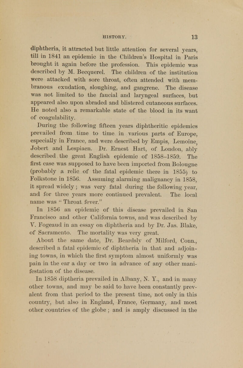 diphtheria, it attracted but little attention for several years, till in 1841 an epidemic in the Children's Hospital in Paris brought it again before the profession. This epidemic was described by M. Becquerel. The children of the institution were attacked with sore throat, often attended with mem- branous exudation, sloughing, and gangrene. The disease was not limited to the faucial and laryngeal surfaces, but appeared also upon abraded and blistered cutaneous surfaces. He noted also a remarkable state of the blood in its want of coagulability. During the following fifteen years diphtheritic epidemics prevailed from time to time in various parts of Europe, especially in France, and were described by Empis, Lemoine; Jobert and Lespiaen. Dr. Ernest Hart, of London, ably described the great English epidemic of 1858-1859. The first case was supposed to have been imported from Bolougne (probably a relic of the fatal epidemic there in 1855) to Folkstone in 185G. Assuming alarming malignancy in 1858, it spread widely ; was very fatal during the following year, and for three years more continued prevalent. The local name was ': Throat fever. In 1856 an epidemic of this disease prevailed in San Francisco and other California towns, and was described by V. Fogeaud in an essa}- on diphtheria and by Dr. Jas. Blake, of Sacramento. The mortality was very great. About the same date, Dr. Beardsly of Milford, Conn., described a fatal epidemic of diphtheria in that and adjoin- ing towns, in which the first symptom almost uniformly was pain in the ear a day or two in advance of any other mani- festation of the disease. In 1858 diptheria prevailed in Albany, N. Y., and in many other towns, and may be said to have been constantly prev- alent from that period to the present time, not only in this county, but also in England, France, Germany, and most other countries of the globe ; and is amply discussed in the