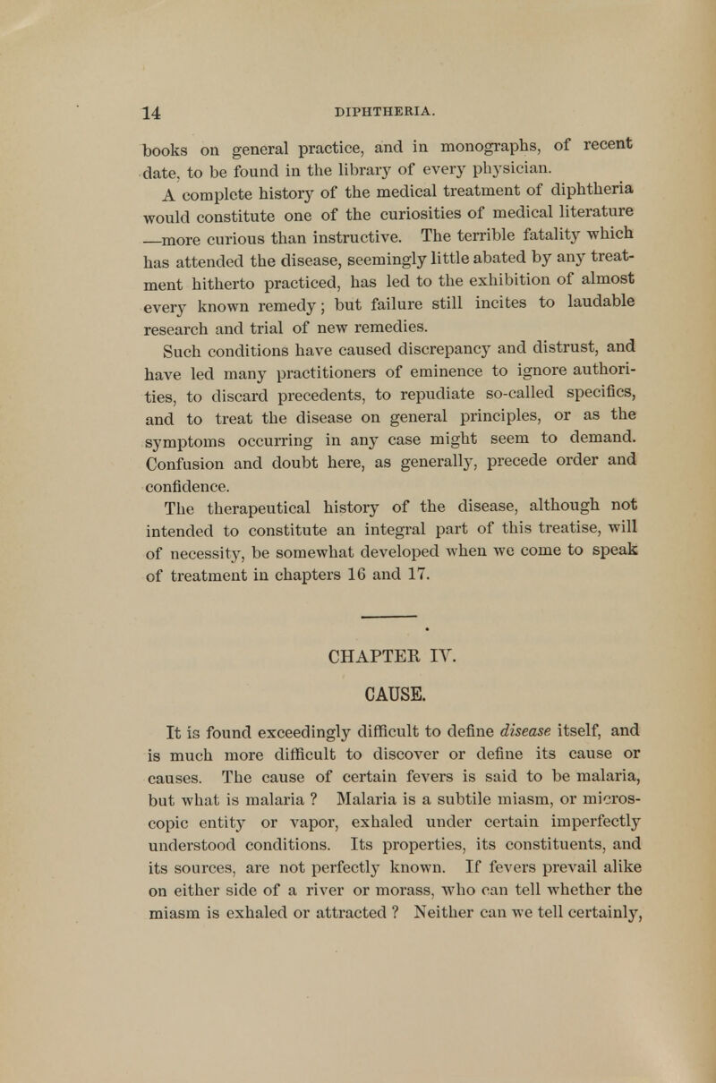 books on general practice, and in monographs, of recent date, to be found in the library of every physician. A complete history of the medical treatment of diphtheria would constitute one of the curiosities of medical literature —more curious than instructive. The terrible fatality which has attended the disease, seemingly little abated by any treat- ment hitherto practiced, has led to the exhibition of almost every known remedy; but failure still incites to laudable research and trial of new remedies. Such conditions have caused discrepancy and distrust, and have led many practitioners of eminence to ignore authori- ties, to discard precedents, to repudiate so-called specifics, and to treat the disease on general principles, or as the symptoms occurring in any case might seem to demand. Confusion and doubt here, as generally, precede order and confidence. The therapeutical history of the disease, although not intended to constitute an integral part of this treatise, will of necessity, be somewhat developed when we come to speak of treatment in chapters 16 and 17. CHAPTER IV. CAUSE. It is found exceedingly difficult to define disease itself, and is much more difficult to discover or define its cause or causes. The cause of certain fevers is said to be malaria, but what is malaria ? Malaria is a subtile miasm, or micros- copic entity or vapor, exhaled under certain imperfectly understood conditions. Its properties, its constituents, and its sources, are not perfectly known. If fevers prevail alike on either side of a river or morass, who can tell whether the miasm is exhaled or attracted ? Neither can we tell certainly,