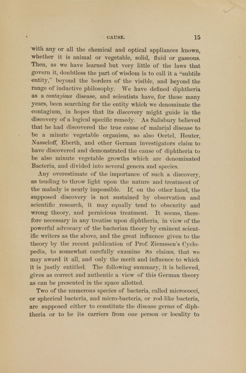 with any or all the chemical and optical appliances known, whether it is animal or vegetable, solid, fluid or gaseous. Then, as we have learned but very little of the laws that govern it, doubtless the part of wisdom is to call it a subtile entity, beyond the borders of the visible, and beyond the range of inductive philosophy. We have defined diphtheria as a contajious disease, and scientists have, for these many years, been searching for the entity which we denominate the contagium, in hopes that its discovery might guide in the discovery of a logical specific remedy. As Salisbury believed that he had discovered the true cause of malarial disease to be a minute vegetable organism, so also Oertel, Heuter, Nasseloff, Eberth, and other German investigators claim to have discovered and demonstrated the cause of diphtheria to be also minute vegetable gi-owths which are denominated Bacteria, and divided into several genera and species. Any overestimate of the importance of such a discovery, as tending to throw light upon the nature and treatment of the malady is nearly impossible. If, on the other hand, the supposed discovery is not sustained by observation and scientific research, it may equally tend to obscurity and wrong theoiy, and pernicious treatment. It seems, there- fore necessary in any treatise upon diphtheria, in view of the powerful advocacy of the bacterian theory b}r eminent scient- ific writers as the above, and the great influence given to the theory by the recent publication of Prof. Ziemssen's C}rclo- pedia, to somewhat carefully examine its claims, that we may award it all, and only the merit and influence to which it is justly entitled. The following summaiy, it is believed, gives as correct and authentic a view of this German theory as can be presented in the space allotted. Two of the numerous species of bacteria, called micrococci, or spherical bacteria, and micro-bacteria, or rod-like bacteria, are supposed either to constitute the disease germs of diph- theria or to be its carriers from one person or locality to