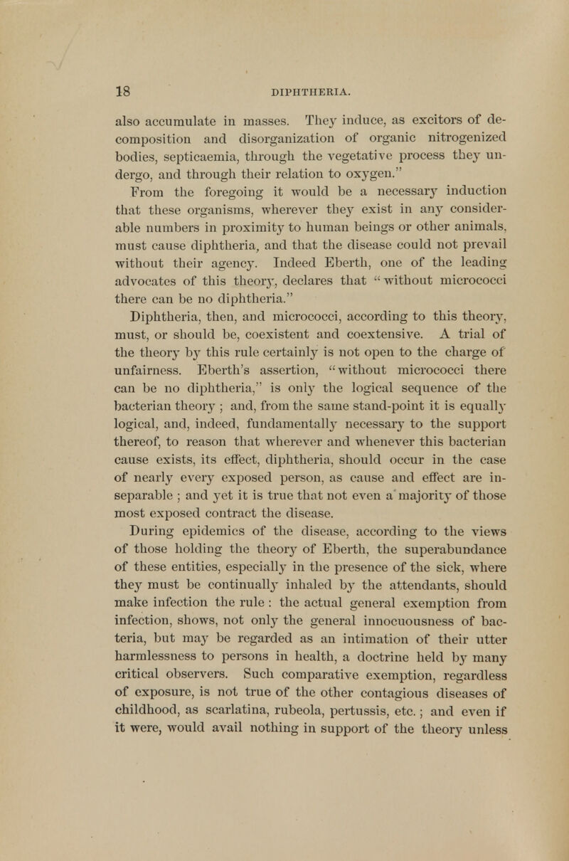 also accumulate in masses. They induce, as excitors of de- composition and disorganization of organic nitrogenized bodies, septicaemia, through the vegetative process the}' un- dergo, and through their relation to oxygen. From the foregoing it would be a necessar}T induction that these organisms, wherever they exist in any consider- able numbers in proximity to human beings or other animals, must cause diphtheria, and that the disease could not prevail without their agency. Indeed Eberth, one of the leading advocates of this theoiy, declares that  without micrococci there can be no diphtheria. Diphtheria, then, and micrococci, according to this theory, must, or should be, coexistent and coextensive. A trial of the theory b}T this rule certainly is not open to the charge of unfairness. Eberth's assertion, without micrococci there can be no diphtheria, is only the logical sequence of the bacterian theory ; and, from the same stand-point it is equally logical, and, indeed, fundamentally necessary to the support thereof, to reason that wherever and whenever this bacterian cause exists, its effect, diphtheria, should occur in the case of nearly every exposed person, as cause and effect are in- separable ; and yet it is true that not even a majority of those most exposed contract the disease. During epidemics of the disease, according to the views of those holding the theoiy of Eberth, the superabundance of these entities, especially in the presence of the sick, where they must be continually inhaled by the attendants, should make infection the rule : the actual general exemption from infection, shows, not only the general innocuousness of bac- teria, but ma} be regarded as an intimation of their utter harmlessness to persons in health, a doctrine held by many critical observers. Such comparative exemption, regardless of exposure, is not true of the other contagious diseases of childhood, as scarlatina, rubeola, pertussis, etc.; and even if it were, would avail nothing in support of the theory unless